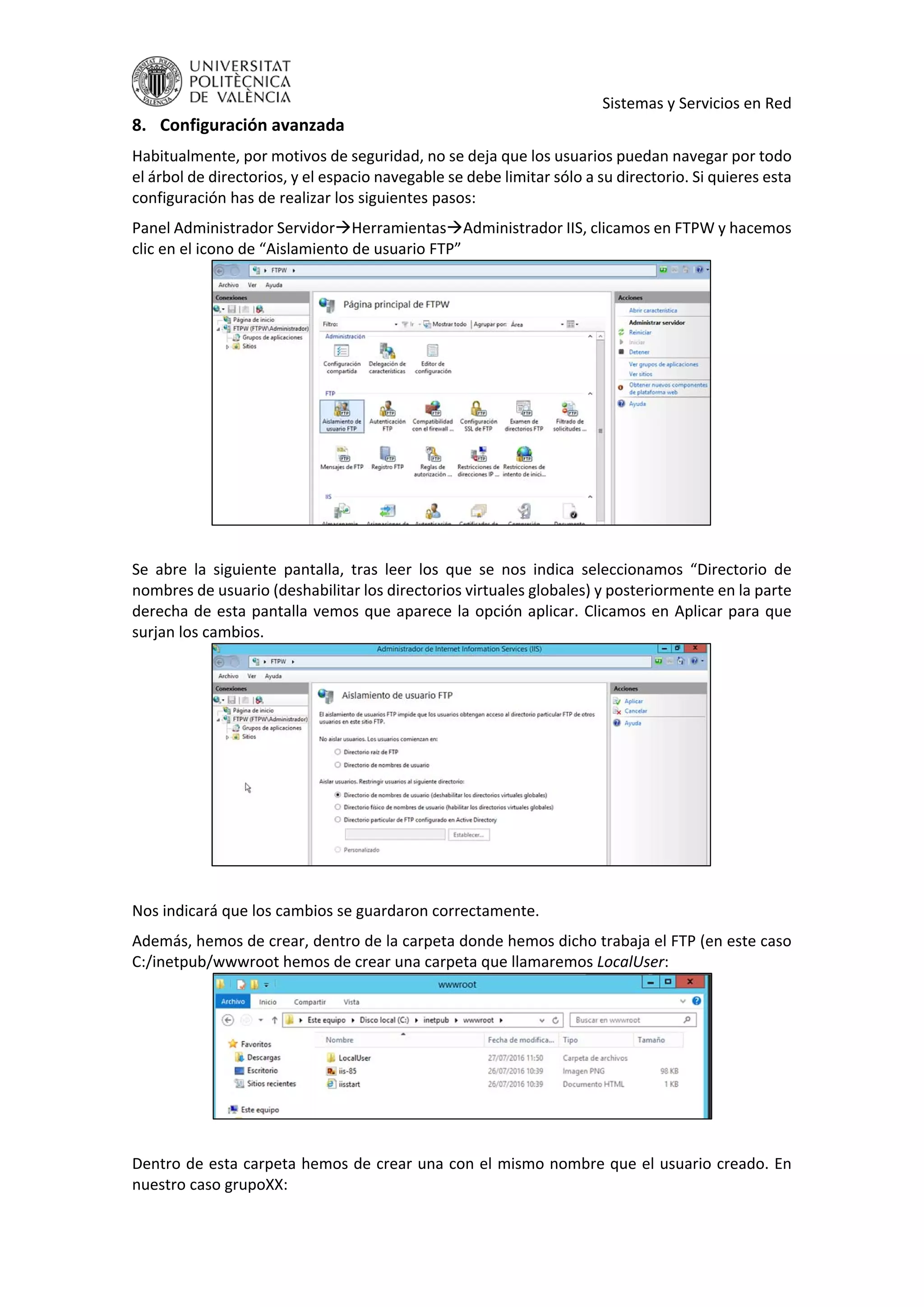     Sistemas y Servicios en Red 
8. Configuración avanzada 
Habitualmente, por motivos de seguridad, no se deja que los usuarios puedan navegar por todo 
el árbol de directorios, y el espacio navegable se debe limitar sólo a su directorio. Si quieres esta 
configuración has de realizar los siguientes pasos: 
Panel Administrador ServidorHerramientasAdministrador IIS, clicamos en FTPW y hacemos 
clic en el icono de “Aislamiento de usuario FTP” 
 
 
Se  abre  la  siguiente  pantalla,  tras  leer  los  que  se  nos  indica  seleccionamos  “Directorio  de 
nombres de usuario (deshabilitar los directorios virtuales globales) y posteriormente en la parte 
derecha de esta pantalla vemos que aparece la opción aplicar. Clicamos en Aplicar para que 
surjan los cambios. 
 
 
Nos indicará que los cambios se guardaron correctamente. 
Además, hemos de crear, dentro de la carpeta donde hemos dicho trabaja el FTP (en este caso 
C:/inetpub/wwwroot hemos de crear una carpeta que llamaremos LocalUser: 
 
 
Dentro de esta carpeta hemos de crear una con el mismo nombre que el usuario creado. En 
nuestro caso grupoXX: 
 
