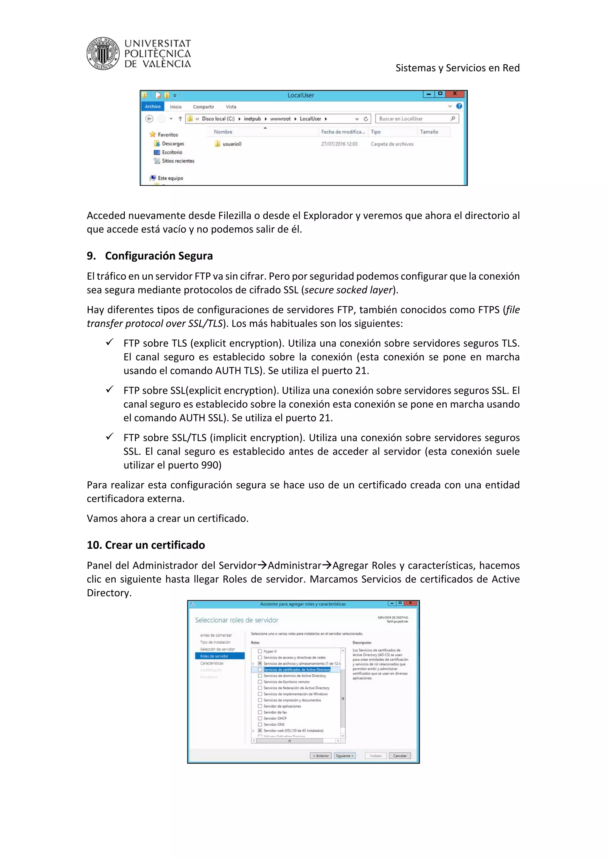     Sistemas y Servicios en Red 
 
 
 
Acceded nuevamente desde Filezilla o desde el Explorador y veremos que ahora el directorio al 
que accede está vacío y no podemos salir de él. 
9. Configuración Segura 
El tráfico en un servidor FTP va sin cifrar. Pero por seguridad podemos configurar que la conexión 
sea segura mediante protocolos de cifrado SSL (secure socked layer). 
Hay diferentes tipos de configuraciones de servidores FTP, también conocidos como FTPS (file 
transfer protocol over SSL/TLS). Los más habituales son los siguientes: 
 FTP sobre TLS (explicit encryption). Utiliza una conexión sobre servidores seguros TLS. 
El canal seguro es establecido sobre la conexión (esta conexión se pone en marcha 
usando el comando AUTH TLS). Se utiliza el puerto 21. 
 FTP sobre SSL(explicit encryption). Utiliza una conexión sobre servidores seguros SSL. El 
canal seguro es establecido sobre la conexión esta conexión se pone en marcha usando 
el comando AUTH SSL). Se utiliza el puerto 21. 
 FTP sobre SSL/TLS (implicit encryption). Utiliza una conexión sobre servidores seguros 
SSL. El canal seguro es establecido antes de acceder al servidor (esta conexión suele 
utilizar el puerto 990) 
Para realizar esta configuración segura se hace uso de un certificado creada con una entidad 
certificadora externa.  
Vamos ahora a crear un certificado. 
10. Crear un certificado 
Panel del Administrador del ServidorAdministrarAgregar Roles y características, hacemos 
clic en siguiente hasta llegar Roles de servidor. Marcamos Servicios de certificados de Active 
Directory. 
 
 
 