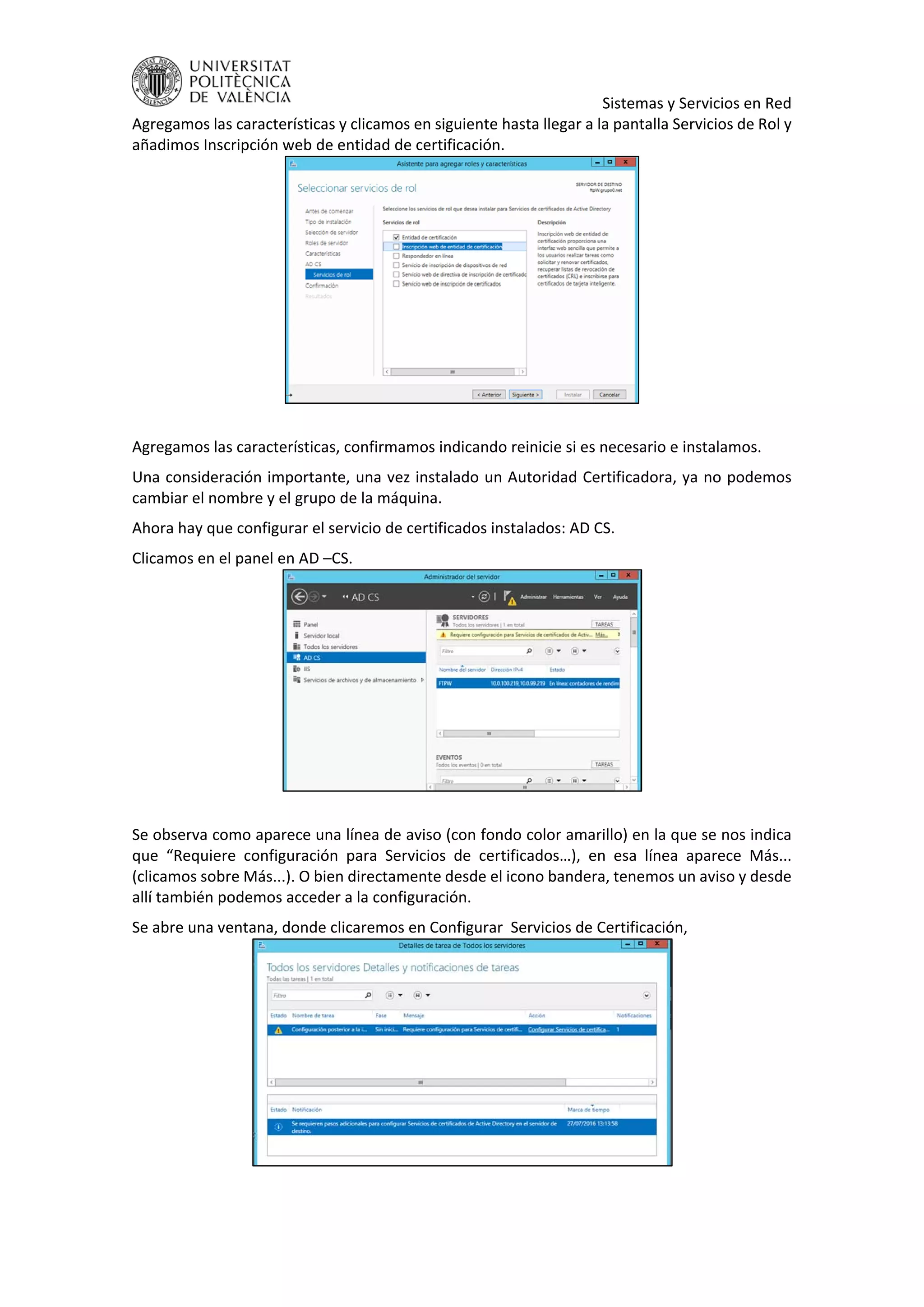     Sistemas y Servicios en Red 
Agregamos las características y clicamos en siguiente hasta llegar a la pantalla Servicios de Rol y 
añadimos Inscripción web de entidad de certificación. 
 
 
Agregamos las características, confirmamos indicando reinicie si es necesario e instalamos. 
Una consideración importante, una vez instalado un Autoridad Certificadora, ya no podemos 
cambiar el nombre y el grupo de la máquina. 
Ahora hay que configurar el servicio de certificados instalados: AD CS. 
Clicamos en el panel en AD –CS. 
 
 
Se observa como aparece una línea de aviso (con fondo color amarillo) en la que se nos indica 
que  “Requiere  configuración  para  Servicios  de  certificados…),  en  esa  línea  aparece  Más... 
(clicamos sobre Más...). O bien directamente desde el icono bandera, tenemos un aviso y desde 
allí también podemos acceder a la configuración. 
Se abre una ventana, donde clicaremos en Configurar  Servicios de Certificación, 
 
 
 