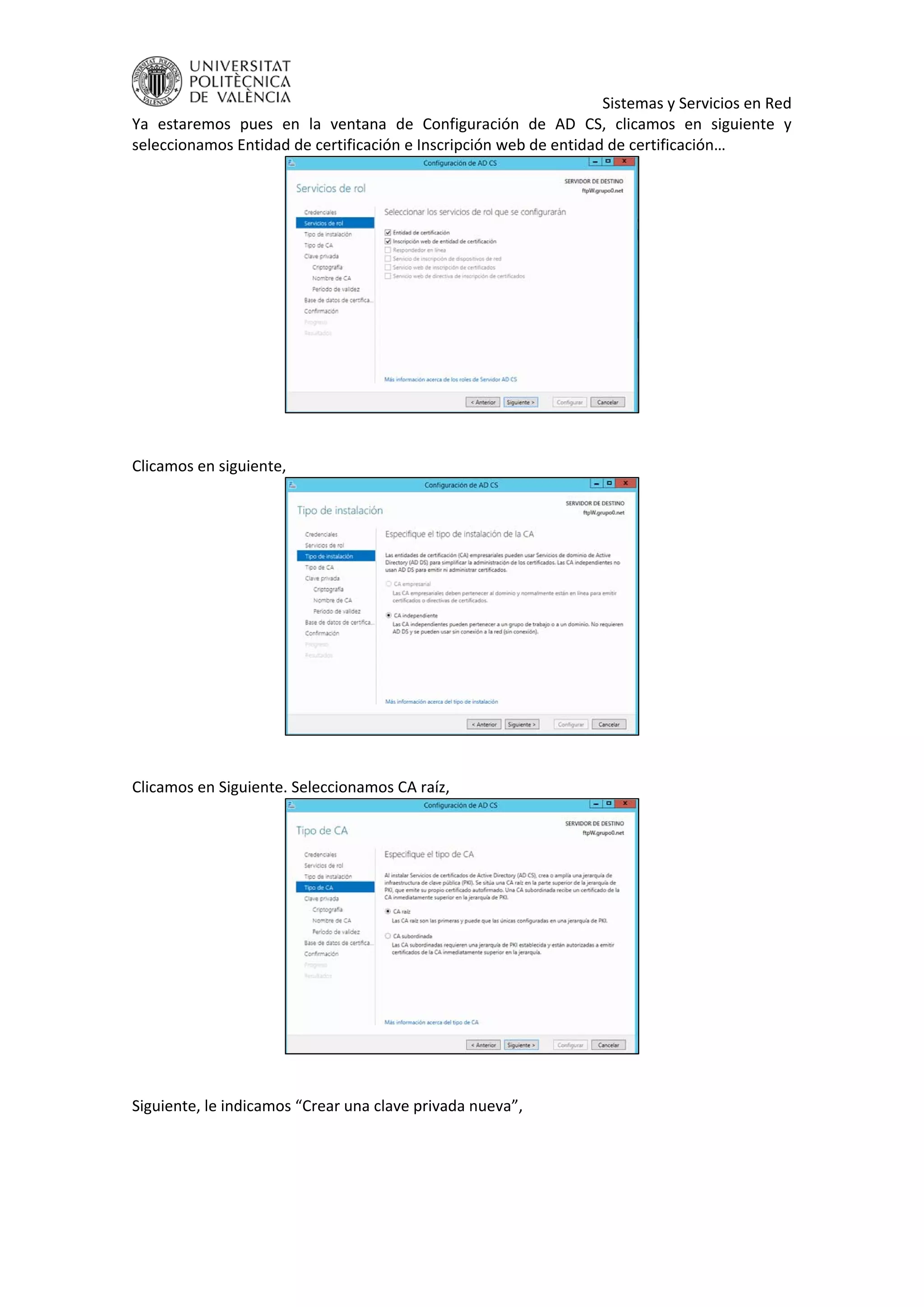     Sistemas y Servicios en Red 
Ya  estaremos  pues  en  la  ventana  de  Configuración  de  AD  CS,  clicamos  en  siguiente  y 
seleccionamos Entidad de certificación e Inscripción web de entidad de certificación… 
 
 
Clicamos en siguiente,  
 
 
Clicamos en Siguiente. Seleccionamos CA raíz, 
 
 
Siguiente, le indicamos “Crear una clave privada nueva”, 
 