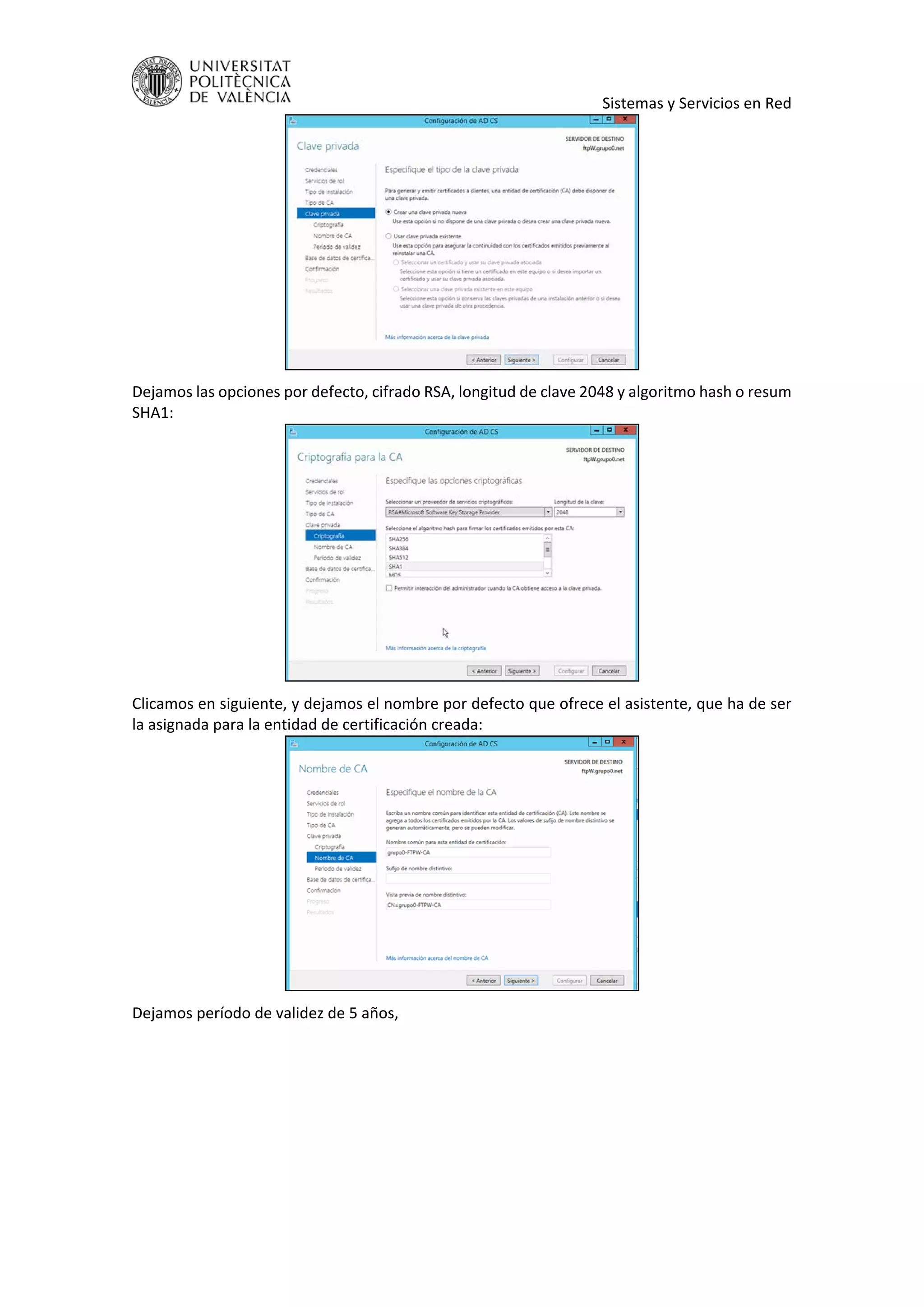     Sistemas y Servicios en Red 
 
Dejamos las opciones por defecto, cifrado RSA, longitud de clave 2048 y algoritmo hash o resum 
SHA1: 
 
Clicamos en siguiente, y dejamos el nombre por defecto que ofrece el asistente, que ha de ser 
la asignada para la entidad de certificación creada: 
 
Dejamos período de validez de 5 años, 
 
 