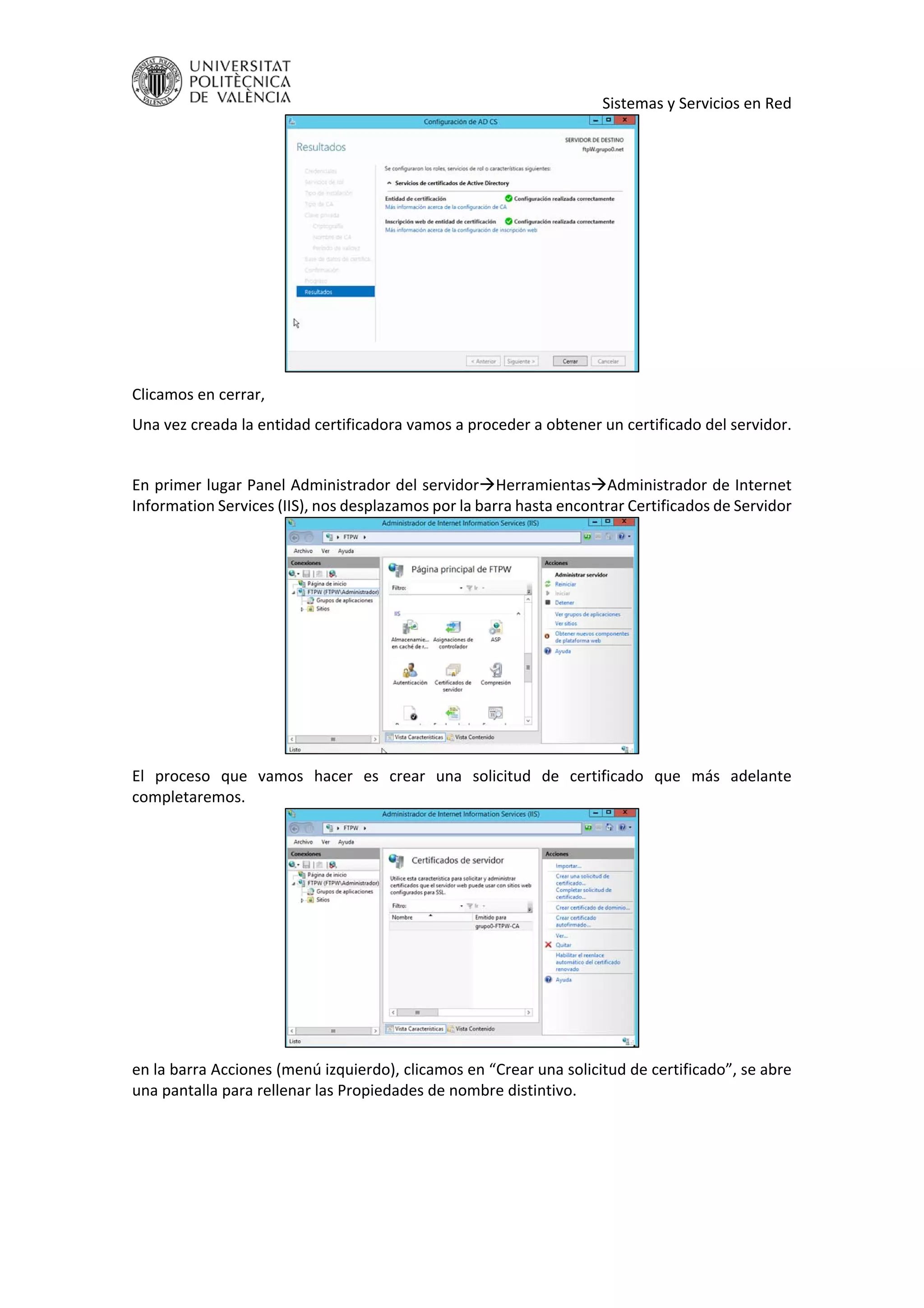     Sistemas y Servicios en Red 
 
Clicamos en cerrar, 
Una vez creada la entidad certificadora vamos a proceder a obtener un certificado del servidor. 
 
En primer lugar Panel Administrador del servidorHerramientasAdministrador de Internet 
Information Services (IIS), nos desplazamos por la barra hasta encontrar Certificados de Servidor 
 
El  proceso  que  vamos  hacer  es  crear  una  solicitud  de  certificado  que  más  adelante 
completaremos. 
 
en la barra Acciones (menú izquierdo), clicamos en “Crear una solicitud de certificado”, se abre 
una pantalla para rellenar las Propiedades de nombre distintivo. 
 