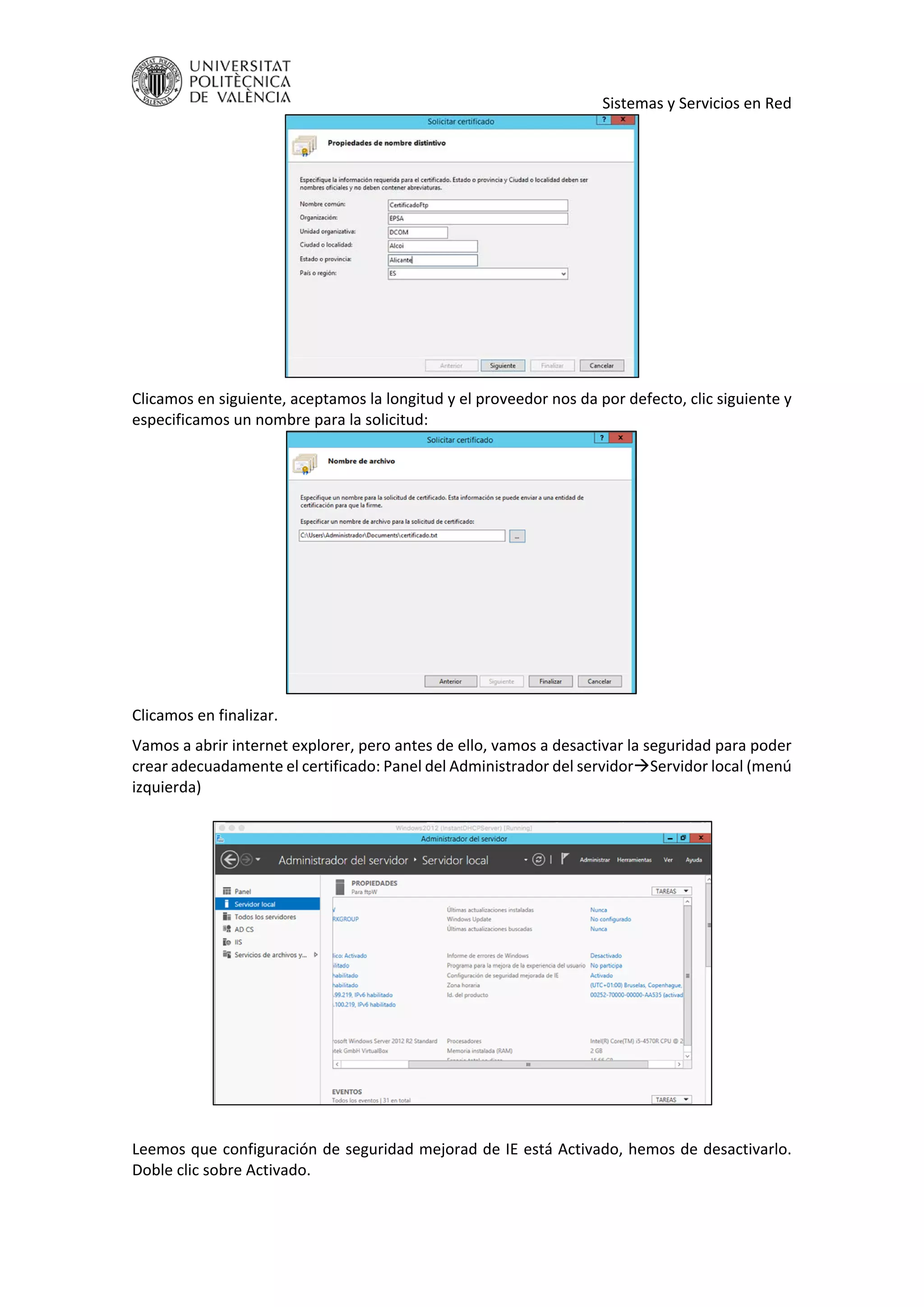     Sistemas y Servicios en Red 
 
Clicamos en siguiente, aceptamos la longitud y el proveedor nos da por defecto, clic siguiente y 
especificamos un nombre para la solicitud: 
 
Clicamos en finalizar. 
Vamos a abrir internet explorer, pero antes de ello, vamos a desactivar la seguridad para poder 
crear adecuadamente el certificado: Panel del Administrador del servidorServidor local (menú 
izquierda)  
 
 
 
Leemos que configuración de seguridad mejorad de IE está Activado, hemos de desactivarlo. 
Doble clic sobre Activado. 
 