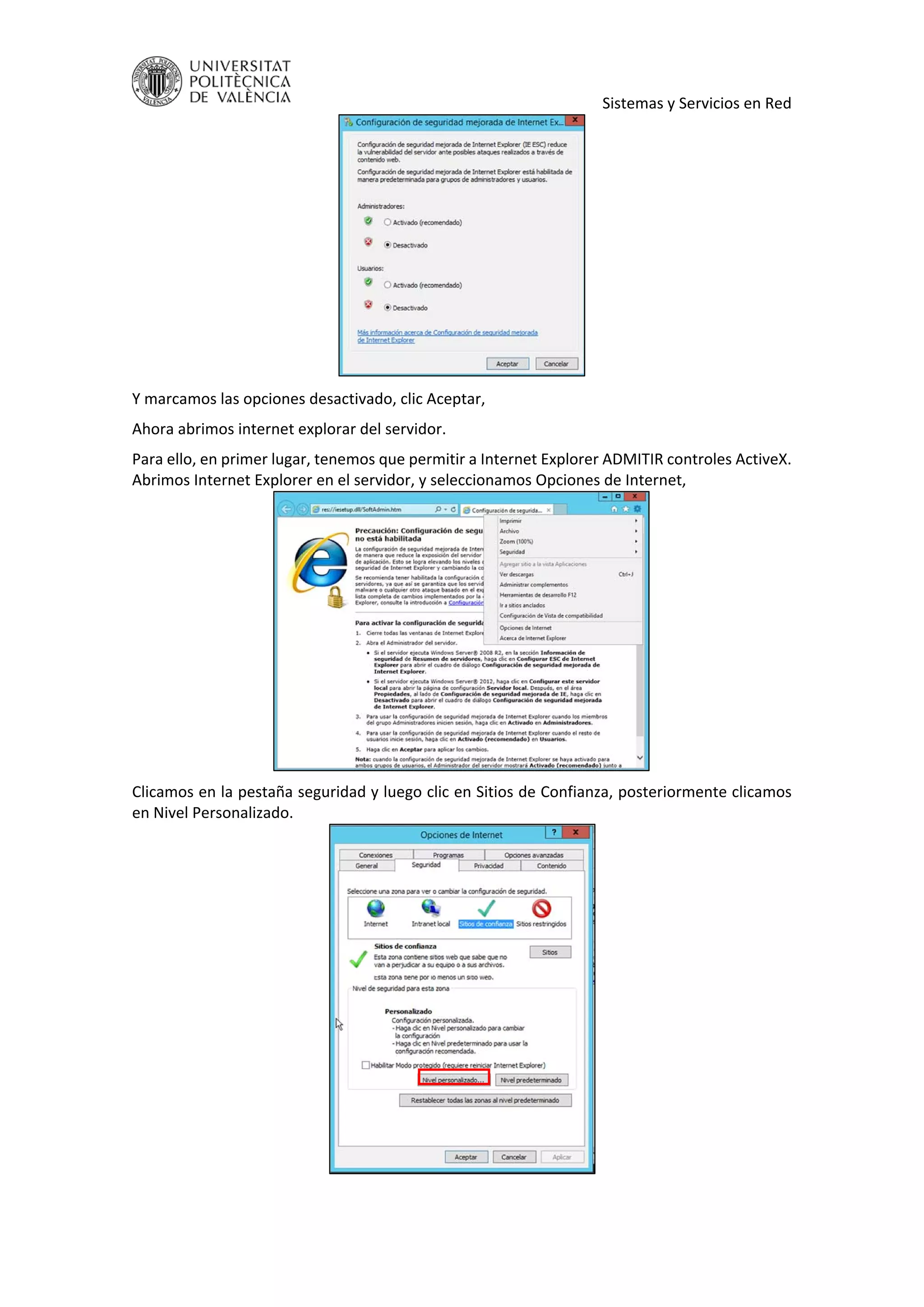     Sistemas y Servicios en Red 
 
Y marcamos las opciones desactivado, clic Aceptar, 
Ahora abrimos internet explorar del servidor. 
Para ello, en primer lugar, tenemos que permitir a Internet Explorer ADMITIR controles ActiveX. 
Abrimos Internet Explorer en el servidor, y seleccionamos Opciones de Internet, 
 
Clicamos en la pestaña seguridad y luego clic en Sitios de Confianza, posteriormente clicamos 
en Nivel Personalizado. 
 
 