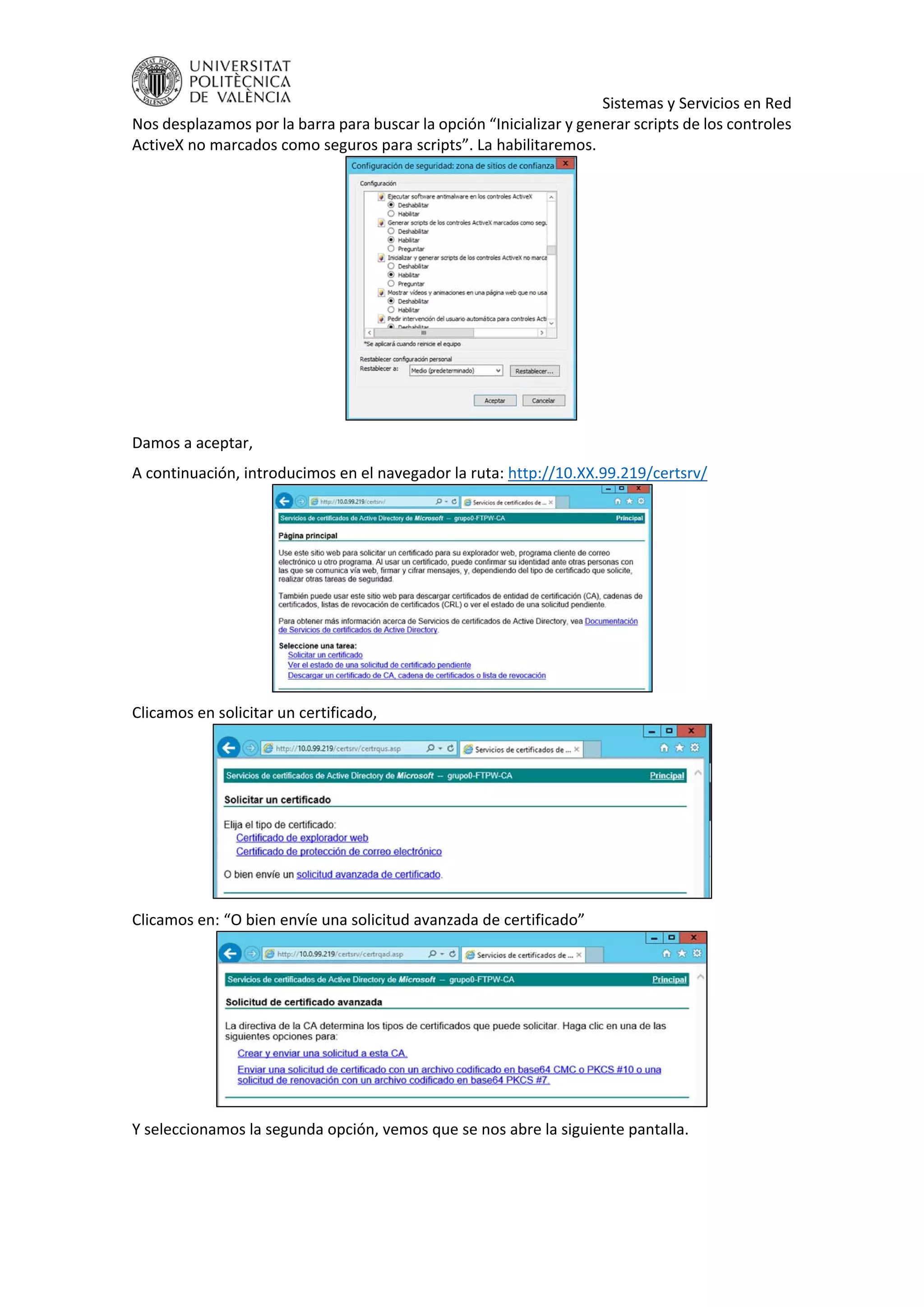     Sistemas y Servicios en Red 
Nos desplazamos por la barra para buscar la opción “Inicializar y generar scripts de los controles 
ActiveX no marcados como seguros para scripts”. La habilitaremos. 
 
Damos a aceptar, 
A continuación, introducimos en el navegador la ruta: http://10.XX.99.219/certsrv/ 
 
Clicamos en solicitar un certificado, 
 
Clicamos en: “O bien envíe una solicitud avanzada de certificado” 
 
Y seleccionamos la segunda opción, vemos que se nos abre la siguiente pantalla. 
 
 
