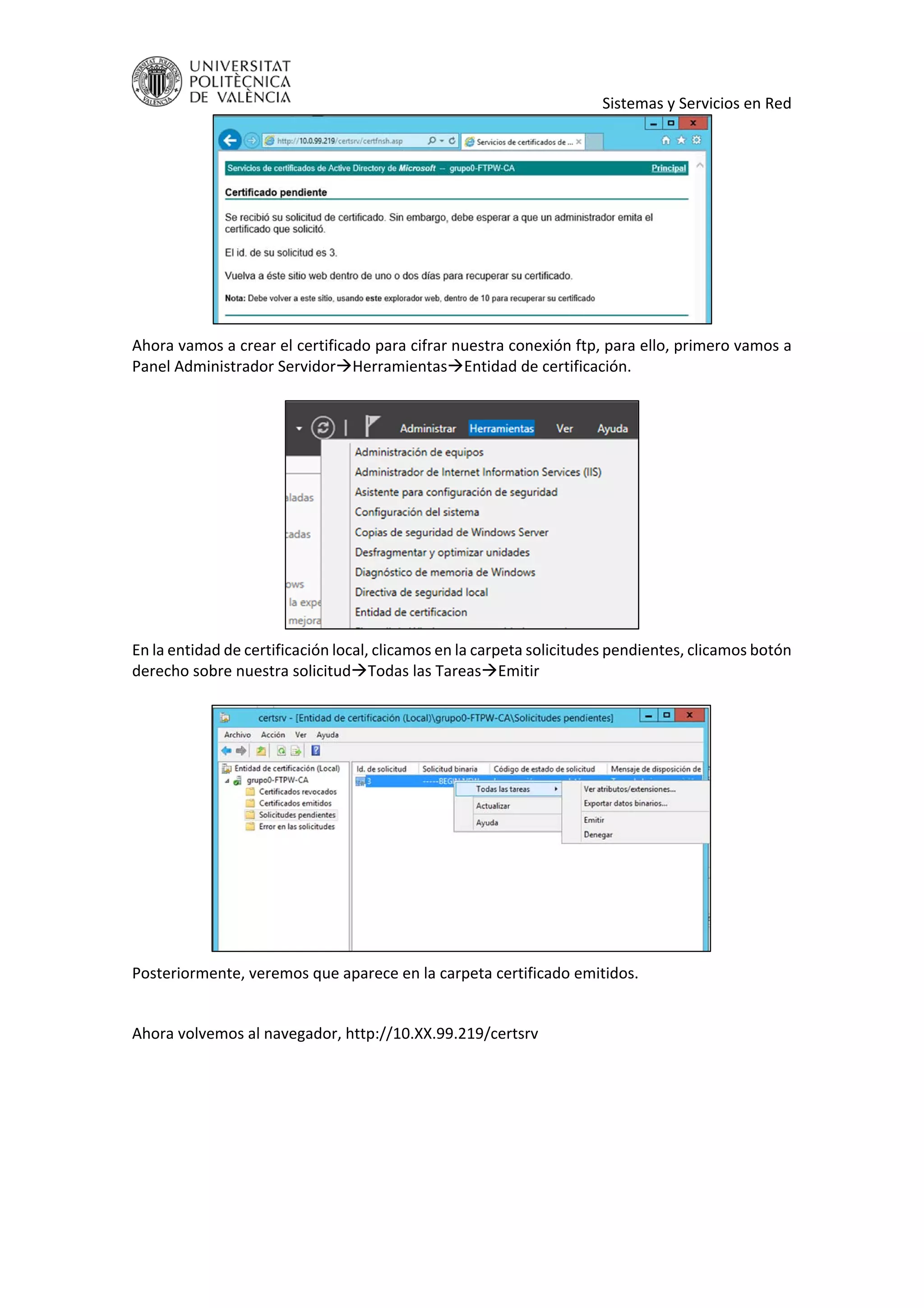     Sistemas y Servicios en Red 
 
Ahora vamos a crear el certificado para cifrar nuestra conexión ftp, para ello, primero vamos a 
Panel Administrador ServidorHerramientasEntidad de certificación. 
 
 
En la entidad de certificación local, clicamos en la carpeta solicitudes pendientes, clicamos botón 
derecho sobre nuestra solicitudTodas las TareasEmitir 
 
 
Posteriormente, veremos que aparece en la carpeta certificado emitidos. 
 
Ahora volvemos al navegador, http://10.XX.99.219/certsrv 
 
 