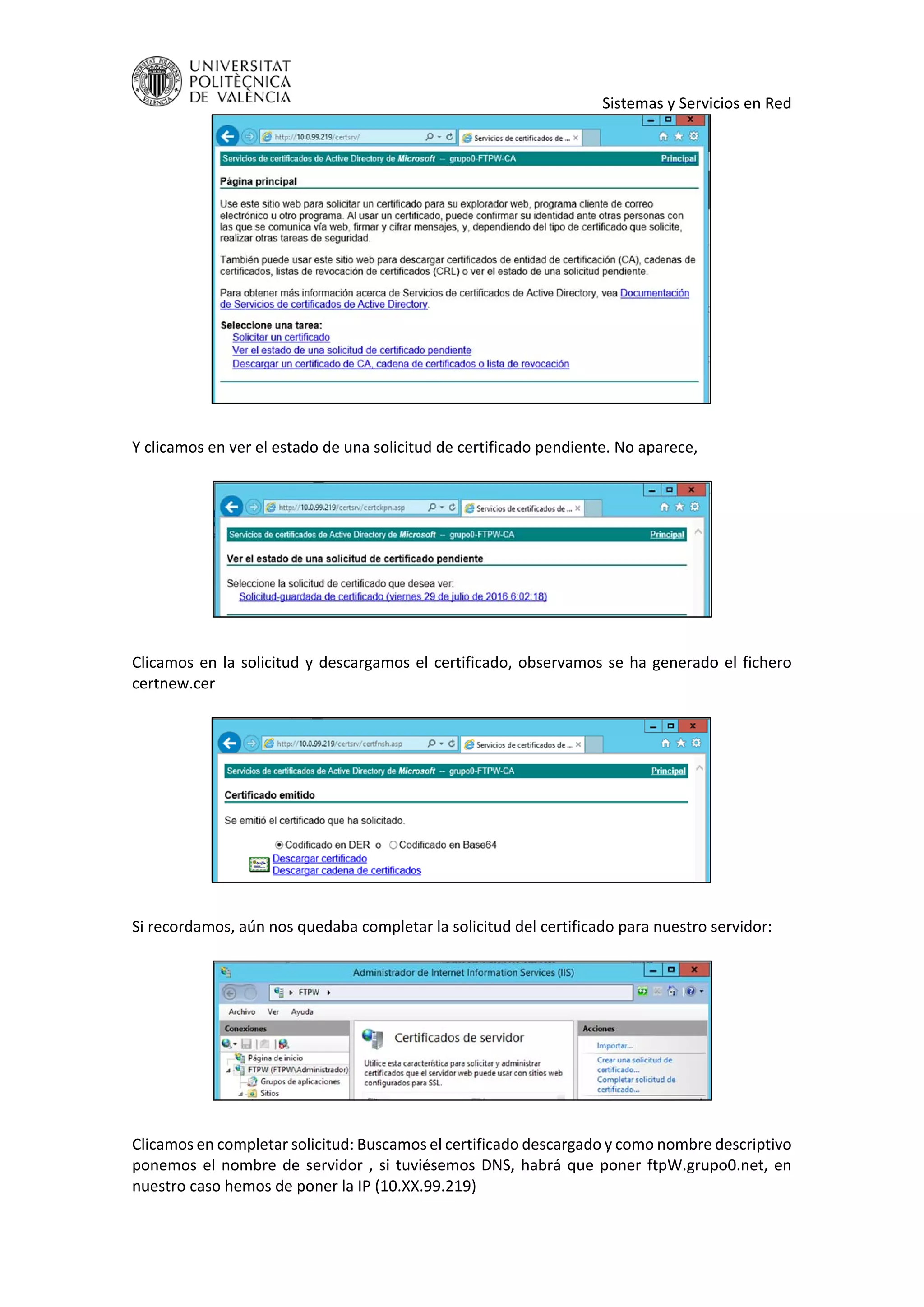     Sistemas y Servicios en Red 
 
 
Y clicamos en ver el estado de una solicitud de certificado pendiente. No aparece,  
 
 
 
Clicamos en la solicitud y descargamos el certificado, observamos se ha generado el fichero 
certnew.cer 
 
 
 
Si recordamos, aún nos quedaba completar la solicitud del certificado para nuestro servidor: 
 
 
 
Clicamos en completar solicitud: Buscamos el certificado descargado y como nombre descriptivo 
ponemos el nombre de servidor , si tuviésemos DNS, habrá que poner ftpW.grupo0.net, en 
nuestro caso hemos de poner la IP (10.XX.99.219) 
 