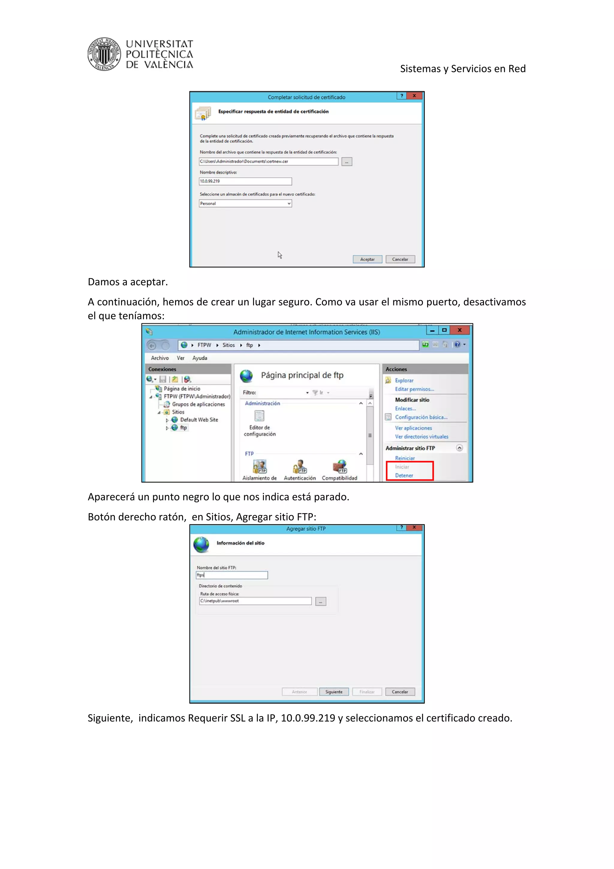     Sistemas y Servicios en Red 
 
 
Damos a aceptar.  
A continuación, hemos de crear un lugar seguro. Como va usar el mismo puerto, desactivamos 
el que teníamos: 
 
Aparecerá un punto negro lo que nos indica está parado. 
Botón derecho ratón,  en Sitios, Agregar sitio FTP: 
 
Siguiente,  indicamos Requerir SSL a la IP, 10.0.99.219 y seleccionamos el certificado creado. 
 
 
