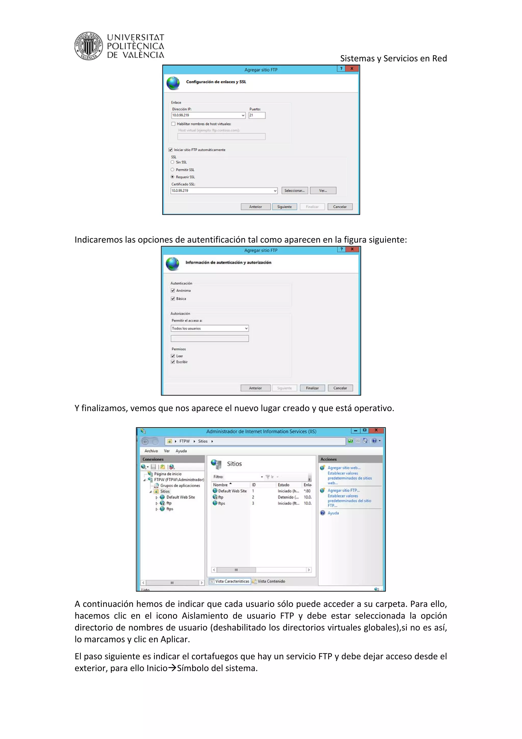     Sistemas y Servicios en Red 
 
 
Indicaremos las opciones de autentificación tal como aparecen en la figura siguiente: 
 
Y finalizamos, vemos que nos aparece el nuevo lugar creado y que está operativo. 
 
 
A continuación hemos de indicar que cada usuario sólo puede acceder a su carpeta. Para ello, 
hacemos  clic  en  el  icono  Aislamiento  de  usuario  FTP  y  debe  estar  seleccionada  la  opción 
directorio de nombres de usuario (deshabilitado los directorios virtuales globales),si no es así, 
lo marcamos y clic en Aplicar. 
El paso siguiente es indicar el cortafuegos que hay un servicio FTP y debe dejar acceso desde el 
exterior, para ello InicioSímbolo del sistema. 
 