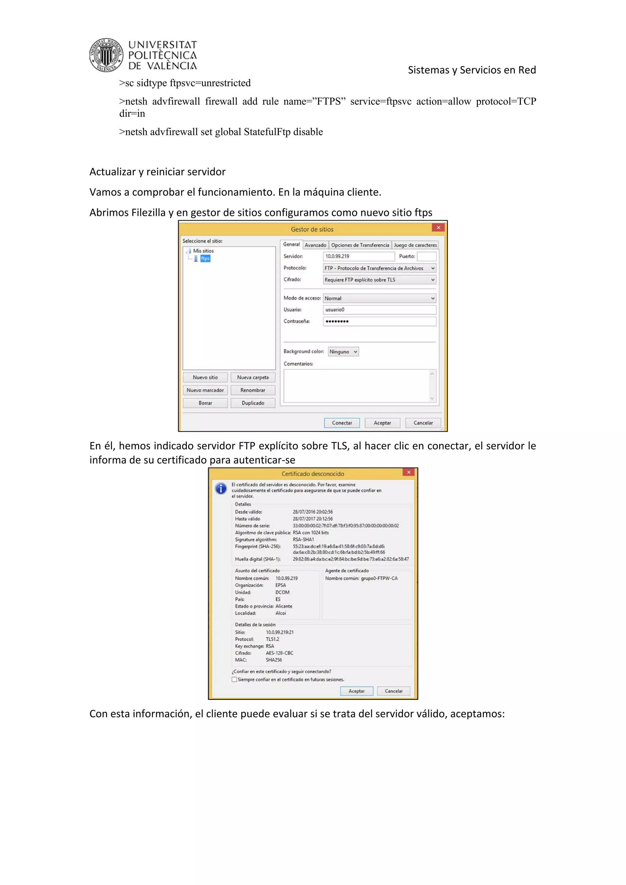     Sistemas y Servicios en Red 
>sc sidtype ftpsvc=unrestricted
>netsh advfirewall firewall add rule name=”FTPS” service=ftpsvc action=allow protocol=TCP
dir=in
>netsh advfirewall set global StatefulFtp disable
 
Actualizar y reiniciar servidor 
Vamos a comprobar el funcionamiento. En la máquina cliente. 
Abrimos Filezilla y en gestor de sitios configuramos como nuevo sitio ftps 
 
En él, hemos indicado servidor FTP explícito sobre TLS, al hacer clic en conectar, el servidor le 
informa de su certificado para autenticar‐se 
 
Con esta información, el cliente puede evaluar si se trata del servidor válido, aceptamos: 
 