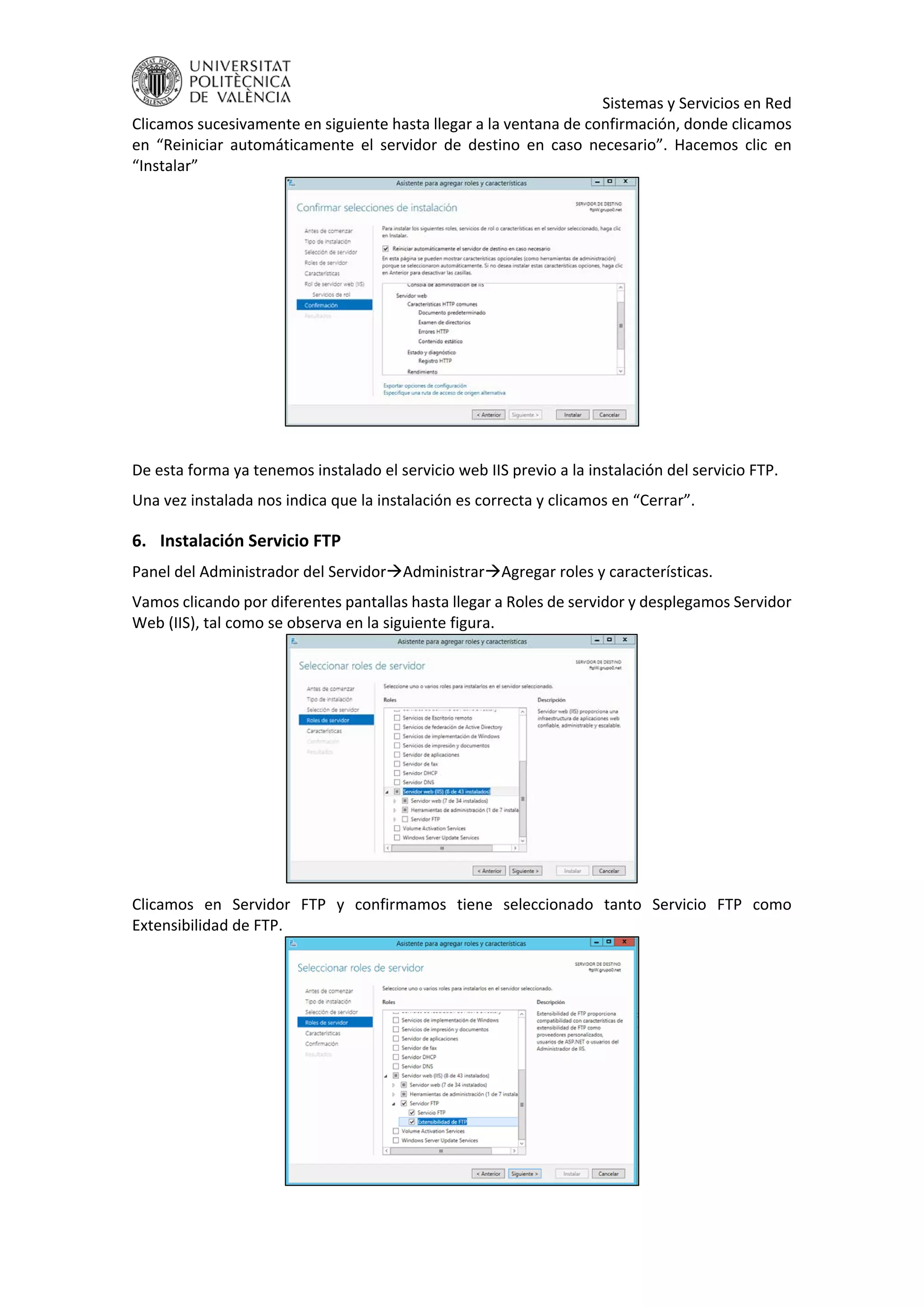     Sistemas y Servicios en Red 
Clicamos sucesivamente en siguiente hasta llegar a la ventana de confirmación, donde clicamos 
en  “Reiniciar  automáticamente  el  servidor  de  destino  en  caso  necesario”.  Hacemos  clic  en 
“Instalar” 
 
 
De esta forma ya tenemos instalado el servicio web IIS previo a la instalación del servicio FTP. 
Una vez instalada nos indica que la instalación es correcta y clicamos en “Cerrar”. 
6. Instalación Servicio FTP 
Panel del Administrador del ServidorAdministrarAgregar roles y características. 
Vamos clicando por diferentes pantallas hasta llegar a Roles de servidor y desplegamos Servidor 
Web (IIS), tal como se observa en la siguiente figura. 
 
Clicamos  en  Servidor  FTP  y  confirmamos  tiene  seleccionado  tanto  Servicio  FTP  como 
Extensibilidad de FTP. 
 
 