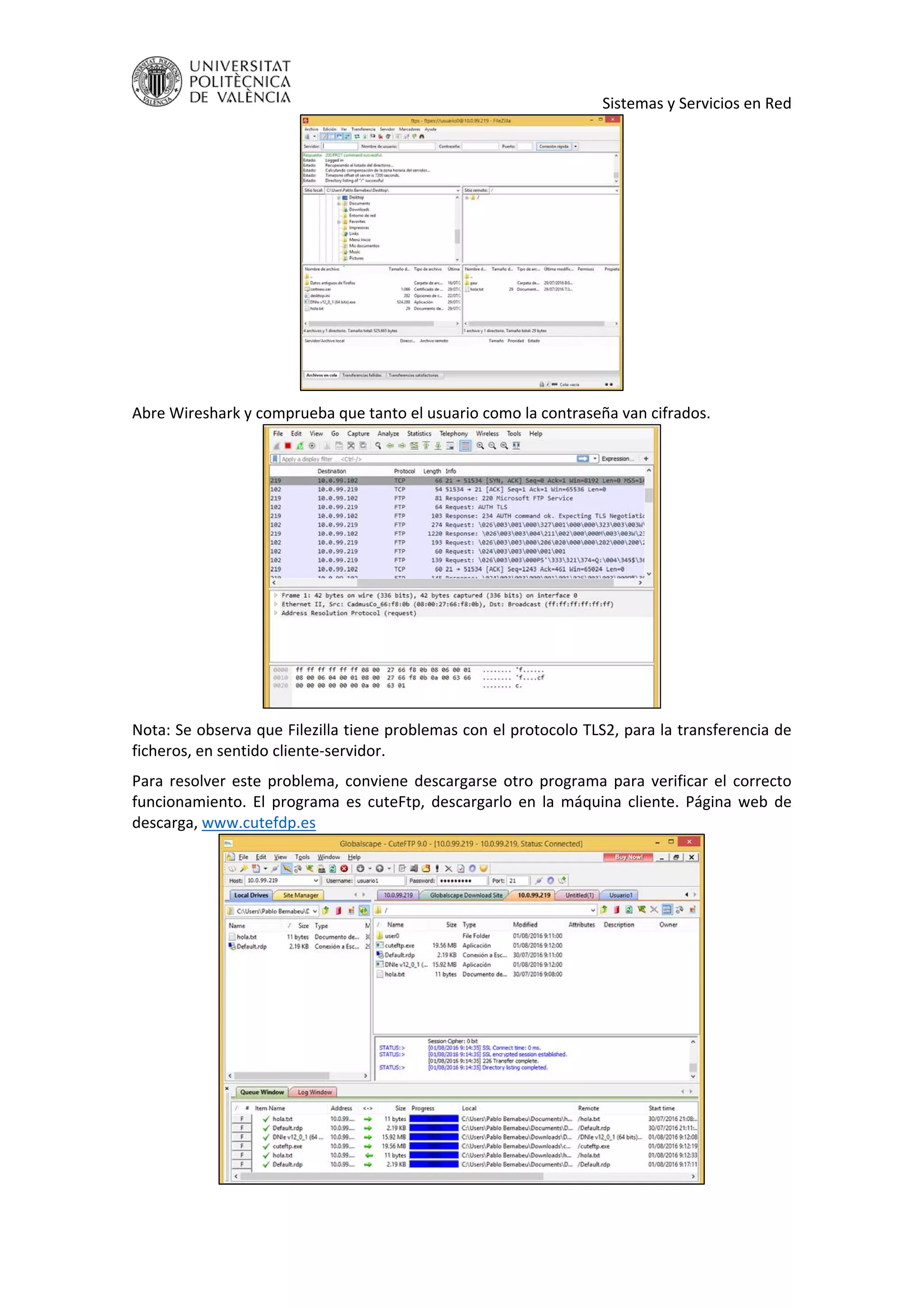     Sistemas y Servicios en Red 
 
Abre Wireshark y comprueba que tanto el usuario como la contraseña van cifrados. 
 
Nota: Se observa que Filezilla tiene problemas con el protocolo TLS2, para la transferencia de 
ficheros, en sentido cliente‐servidor. 
Para resolver este problema, conviene descargarse otro programa para verificar el correcto 
funcionamiento.  El  programa  es  cuteFtp,  descargarlo  en  la  máquina  cliente.  Página  web  de 
descarga, www.cutefdp.es 
 
 