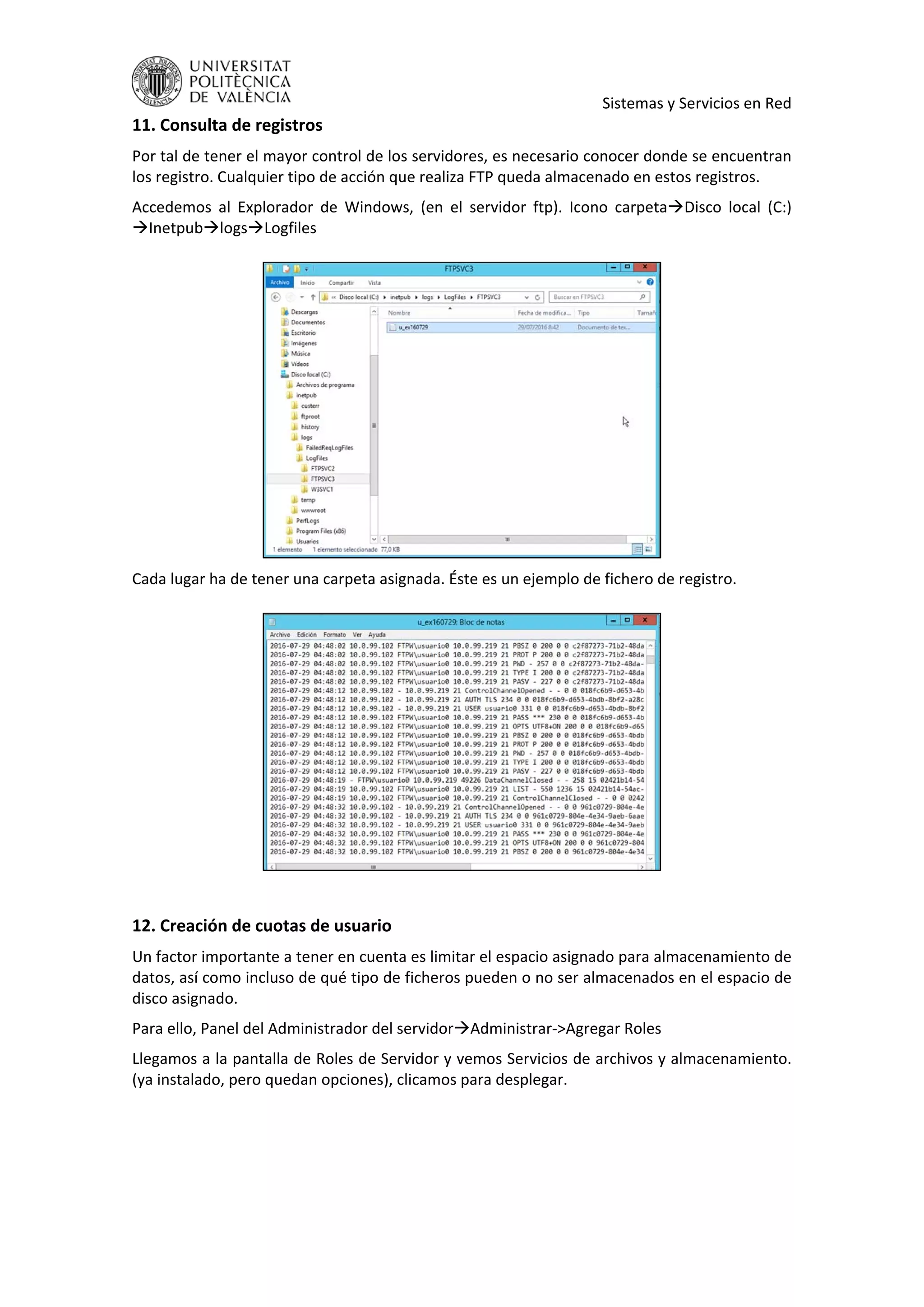     Sistemas y Servicios en Red 
11. Consulta de registros 
Por tal de tener el mayor control de los servidores, es necesario conocer donde se encuentran 
los registro. Cualquier tipo de acción que realiza FTP queda almacenado en estos registros. 
Accedemos  al  Explorador  de  Windows,  (en  el  servidor  ftp).  Icono  carpetaDisco  local  (C:) 
InetpublogsLogfiles 
 
 
Cada lugar ha de tener una carpeta asignada. Éste es un ejemplo de fichero de registro. 
 
 
 
12. Creación de cuotas de usuario 
Un factor importante a tener en cuenta es limitar el espacio asignado para almacenamiento de 
datos, así como incluso de qué tipo de ficheros pueden o no ser almacenados en el espacio de 
disco asignado. 
Para ello, Panel del Administrador del servidorAdministrar‐>Agregar Roles 
Llegamos a la pantalla de Roles de Servidor y vemos Servicios de archivos y almacenamiento. 
(ya instalado, pero quedan opciones), clicamos para desplegar. 
 
 