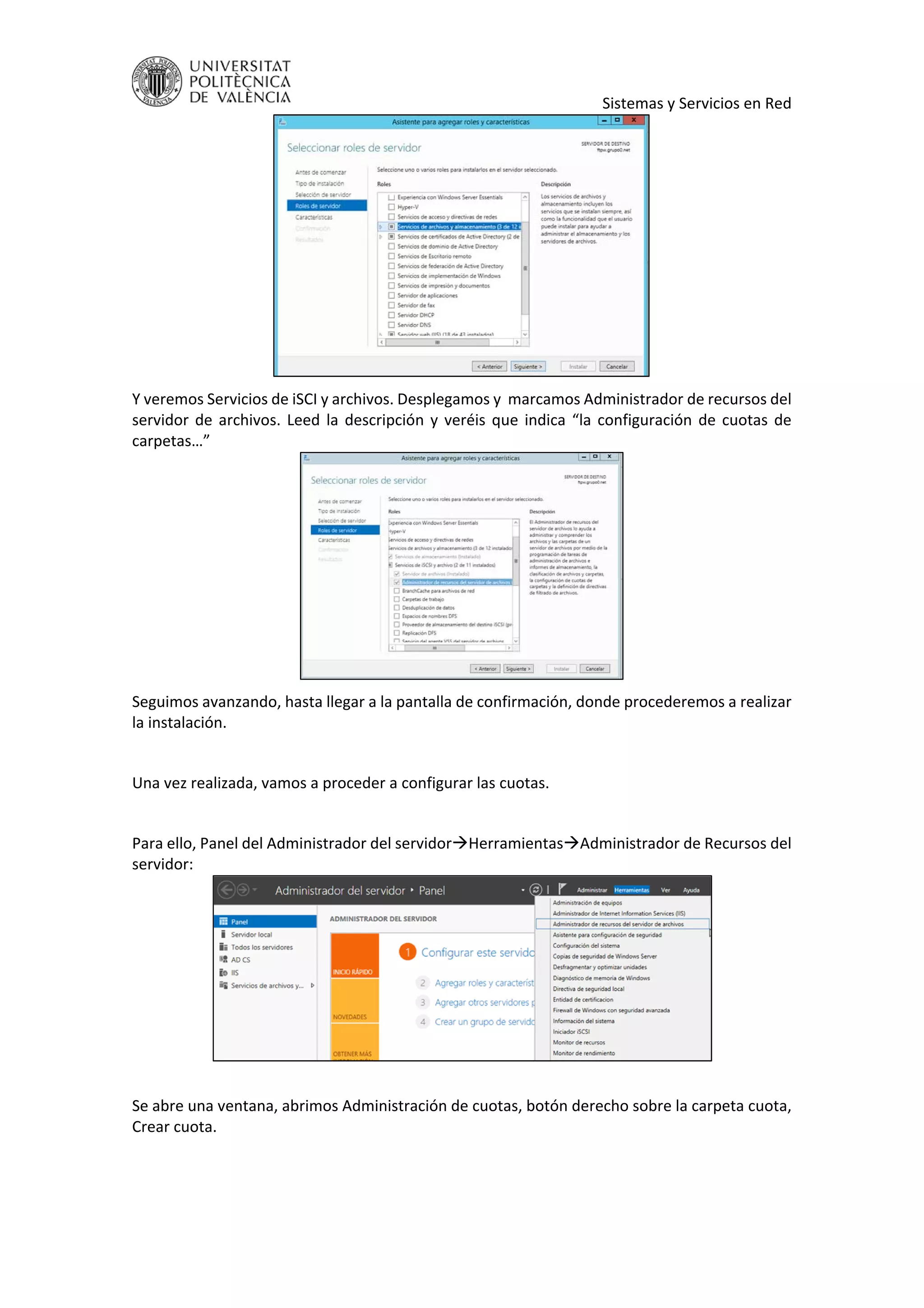     Sistemas y Servicios en Red 
 
Y veremos Servicios de iSCI y archivos. Desplegamos y  marcamos Administrador de recursos del 
servidor de archivos. Leed la descripción y veréis que indica “la configuración de cuotas de 
carpetas…” 
 
Seguimos avanzando, hasta llegar a la pantalla de confirmación, donde procederemos a realizar 
la instalación. 
 
Una vez realizada, vamos a proceder a configurar las cuotas. 
 
Para ello, Panel del Administrador del servidorHerramientasAdministrador de Recursos del 
servidor: 
 
 
Se abre una ventana, abrimos Administración de cuotas, botón derecho sobre la carpeta cuota, 
Crear cuota. 
 