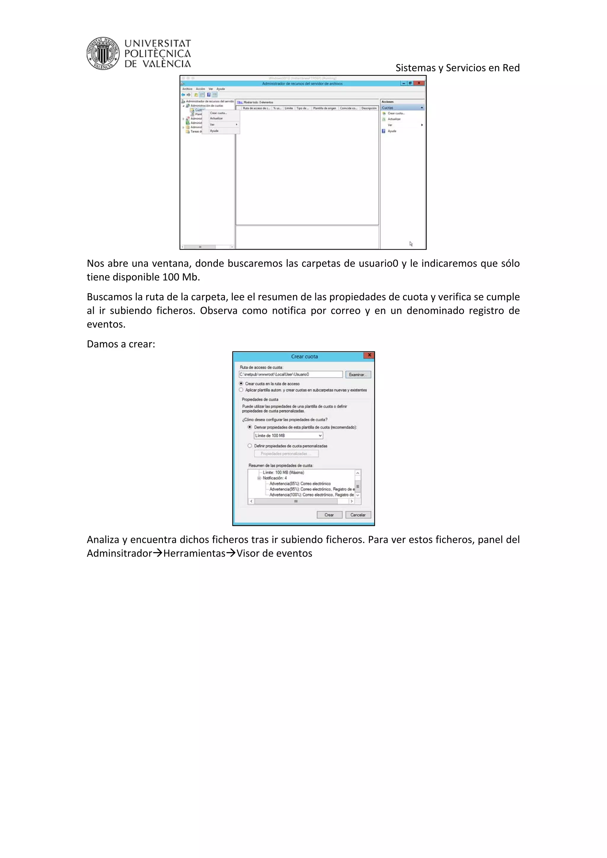     Sistemas y Servicios en Red 
 
Nos abre una ventana, donde buscaremos las carpetas de usuario0 y le indicaremos que sólo 
tiene disponible 100 Mb. 
Buscamos la ruta de la carpeta, lee el resumen de las propiedades de cuota y verifica se cumple 
al  ir  subiendo  ficheros.  Observa  como  notifica  por  correo  y  en  un  denominado  registro  de 
eventos. 
Damos a crear: 
 
Analiza y encuentra dichos ficheros tras ir subiendo ficheros. Para ver estos ficheros, panel del 
AdminsitradorHerramientasVisor de eventos 
 
 