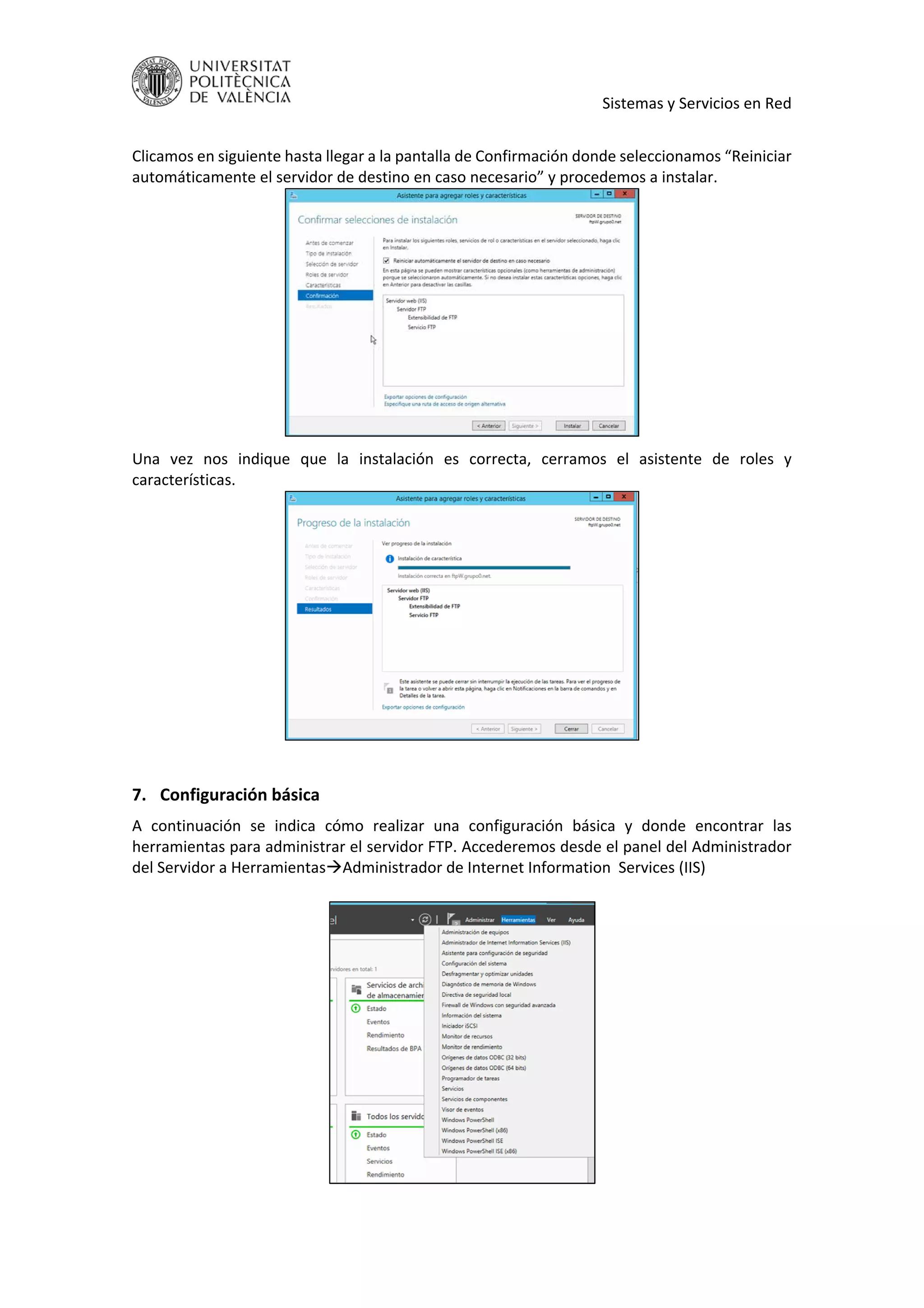     Sistemas y Servicios en Red 
 
Clicamos en siguiente hasta llegar a la pantalla de Confirmación donde seleccionamos “Reiniciar 
automáticamente el servidor de destino en caso necesario” y procedemos a instalar. 
 
Una  vez  nos  indique  que  la  instalación  es  correcta,  cerramos  el  asistente  de  roles  y 
características. 
 
 
7. Configuración básica 
A  continuación  se  indica  cómo  realizar  una  configuración  básica  y  donde  encontrar  las 
herramientas para administrar el servidor FTP. Accederemos desde el panel del Administrador 
del Servidor a HerramientasAdministrador de Internet Information  Services (IIS) 
 
 
 