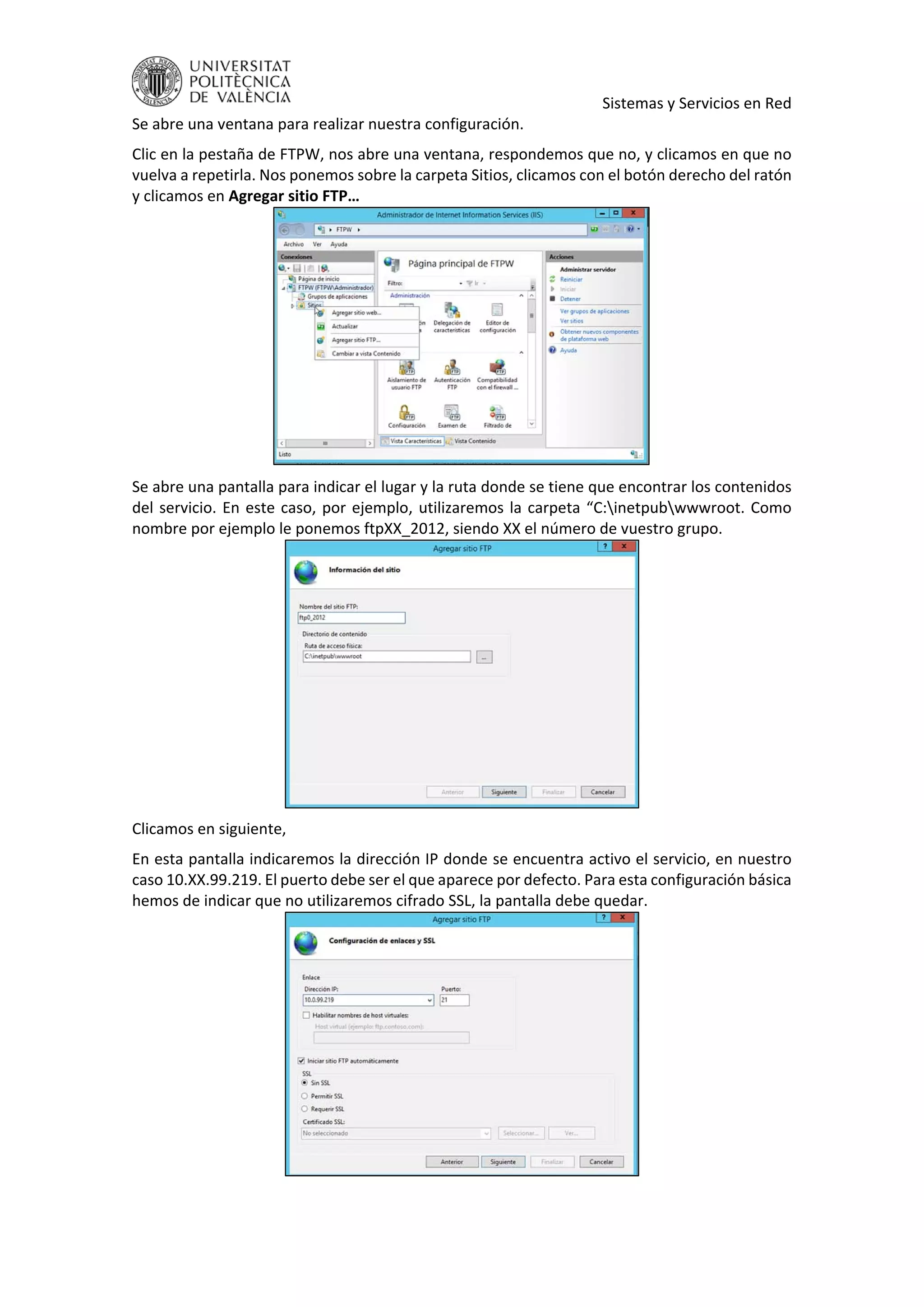     Sistemas y Servicios en Red 
Se abre una ventana para realizar nuestra configuración. 
Clic en la pestaña de FTPW, nos abre una ventana, respondemos que no, y clicamos en que no 
vuelva a repetirla. Nos ponemos sobre la carpeta Sitios, clicamos con el botón derecho del ratón 
y clicamos en Agregar sitio FTP… 
 
Se abre una pantalla para indicar el lugar y la ruta donde se tiene que encontrar los contenidos 
del servicio. En este caso, por ejemplo, utilizaremos la carpeta “C:inetpubwwwroot. Como 
nombre por ejemplo le ponemos ftpXX_2012, siendo XX el número de vuestro grupo. 
 
Clicamos en siguiente, 
En esta pantalla indicaremos la dirección IP donde se encuentra activo el servicio, en nuestro 
caso 10.XX.99.219. El puerto debe ser el que aparece por defecto. Para esta configuración básica 
hemos de indicar que no utilizaremos cifrado SSL, la pantalla debe quedar. 
 
 