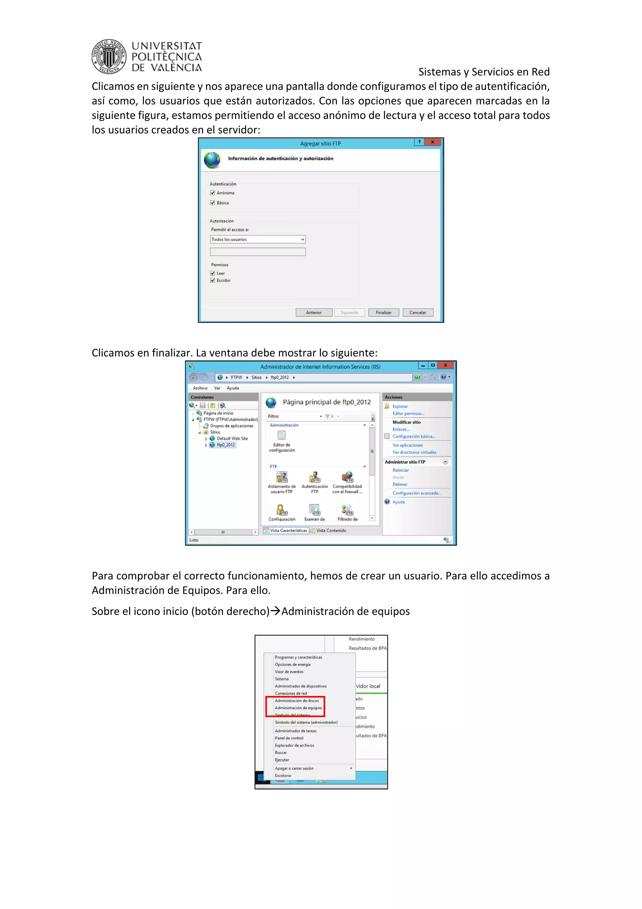     Sistemas y Servicios en Red 
Clicamos en siguiente y nos aparece una pantalla donde configuramos el tipo de autentificación, 
así como, los usuarios que están autorizados. Con las opciones que aparecen marcadas en la 
siguiente figura, estamos permitiendo el acceso anónimo de lectura y el acceso total para todos 
los usuarios creados en el servidor: 
 
 
Clicamos en finalizar. La ventana debe mostrar lo siguiente: 
 
 
Para comprobar el correcto funcionamiento, hemos de crear un usuario. Para ello accedimos a 
Administración de Equipos. Para ello. 
Sobre el icono inicio (botón derecho)Administración de equipos 
 
 
 
