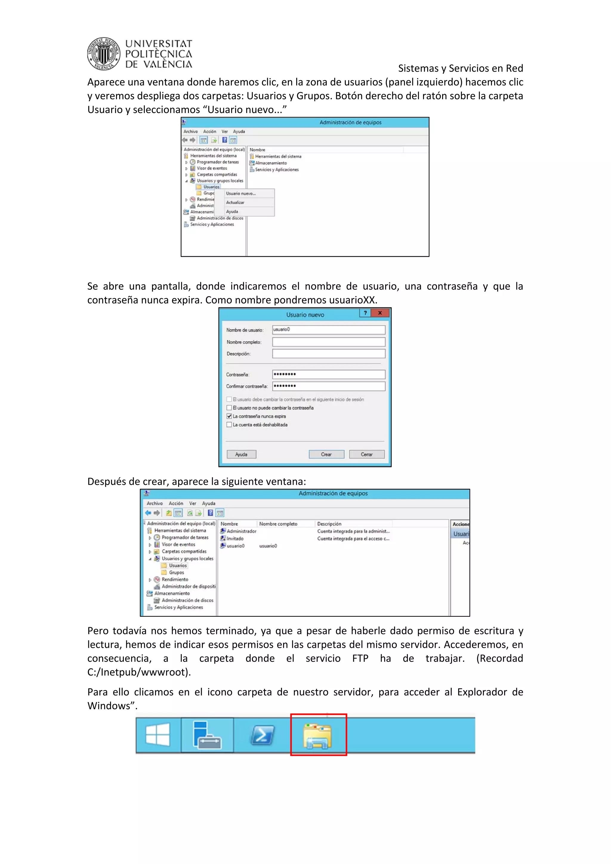     Sistemas y Servicios en Red 
Aparece una ventana donde haremos clic, en la zona de usuarios (panel izquierdo) hacemos clic 
y veremos despliega dos carpetas: Usuarios y Grupos. Botón derecho del ratón sobre la carpeta 
Usuario y seleccionamos “Usuario nuevo...” 
 
 
Se  abre  una  pantalla,  donde  indicaremos  el  nombre  de  usuario,  una  contraseña  y  que  la 
contraseña nunca expira. Como nombre pondremos usuarioXX. 
 
Después de crear, aparece la siguiente ventana: 
 
Pero todavía nos hemos terminado, ya que a pesar de haberle dado permiso de escritura y 
lectura, hemos de indicar esos permisos en las carpetas del mismo servidor. Accederemos, en 
consecuencia,  a  la  carpeta  donde  el  servicio  FTP  ha  de  trabajar.  (Recordad 
C:/Inetpub/wwwroot). 
Para  ello  clicamos  en  el  icono  carpeta  de  nuestro  servidor,  para  acceder  al  Explorador  de 
Windows”. 
 
 
 