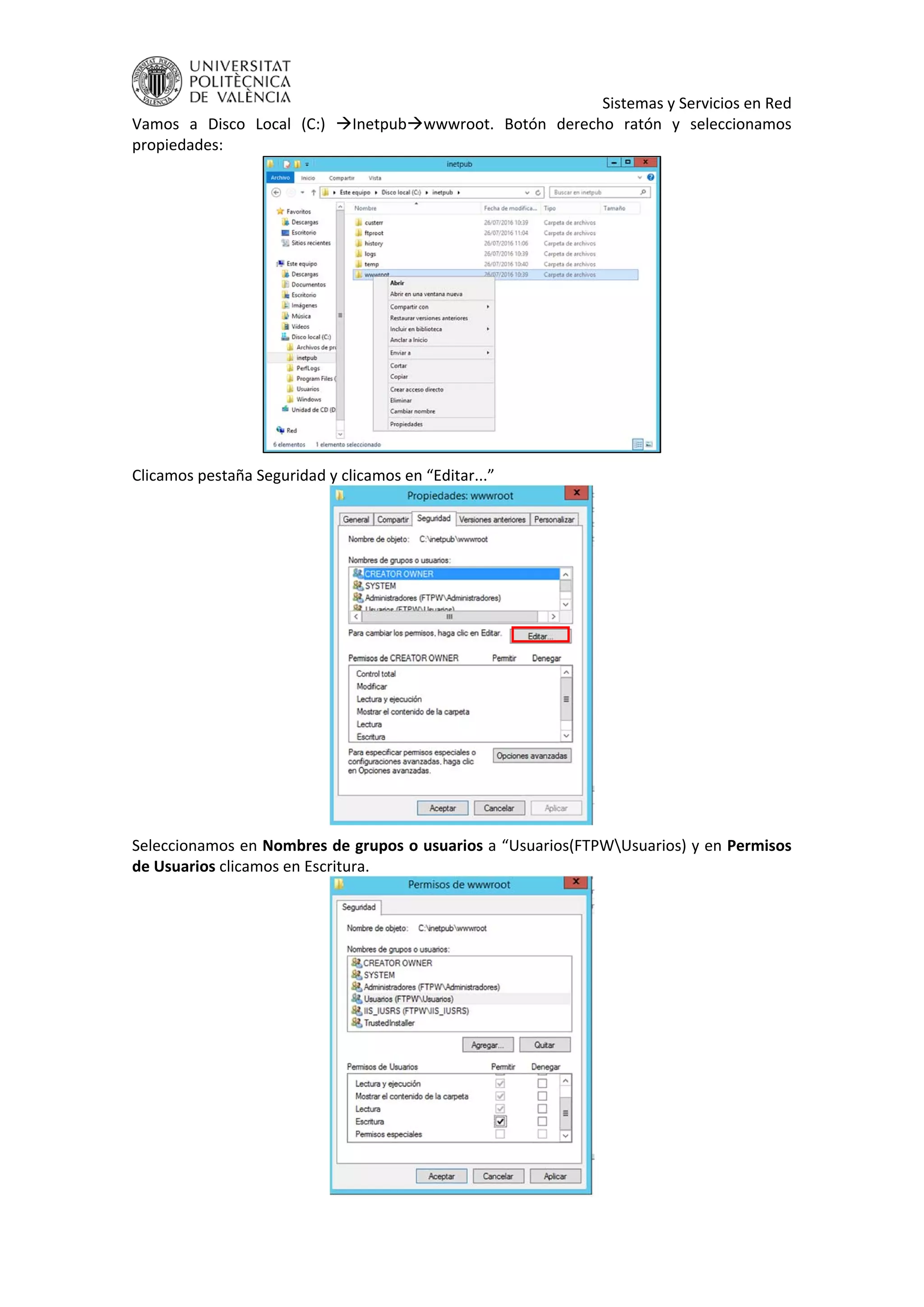     Sistemas y Servicios en Red 
Vamos  a  Disco  Local  (C:)  Inetpubwwwroot.  Botón  derecho  ratón  y  seleccionamos 
propiedades: 
 
Clicamos pestaña Seguridad y clicamos en “Editar...” 
 
Seleccionamos en Nombres de grupos o usuarios a “Usuarios(FTPWUsuarios) y en Permisos 
de Usuarios clicamos en Escritura. 
 
 