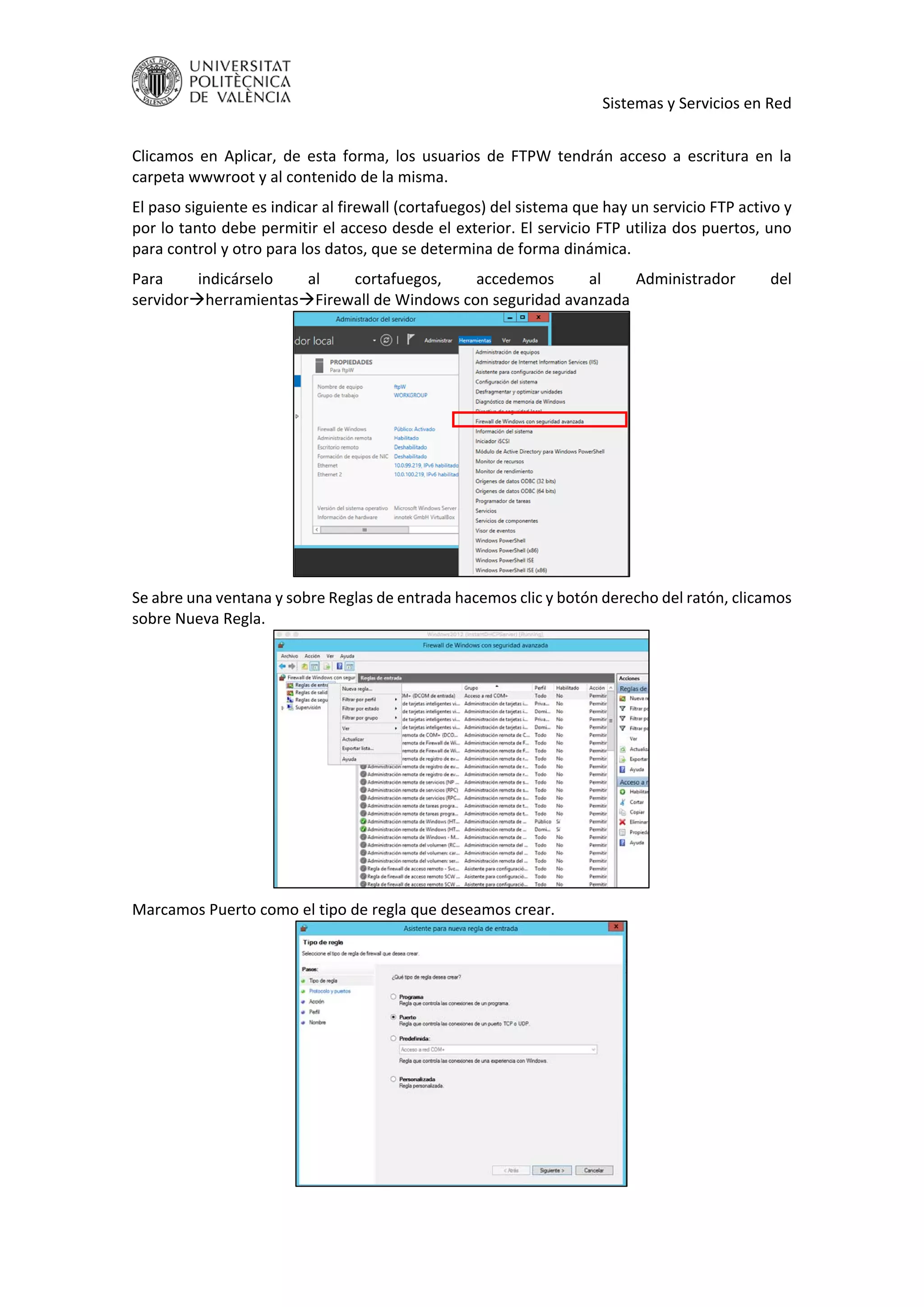     Sistemas y Servicios en Red 
 
Clicamos  en  Aplicar,  de  esta  forma,  los  usuarios  de  FTPW  tendrán  acceso  a  escritura  en  la 
carpeta wwwroot y al contenido de la misma. 
El paso siguiente es indicar al firewall (cortafuegos) del sistema que hay un servicio FTP activo y 
por lo tanto debe permitir el acceso desde el exterior. El servicio FTP utiliza dos puertos, uno 
para control y otro para los datos, que se determina de forma dinámica. 
Para  indicárselo  al  cortafuegos,  accedemos  al  Administrador  del 
servidorherramientasFirewall de Windows con seguridad avanzada 
 
Se abre una ventana y sobre Reglas de entrada hacemos clic y botón derecho del ratón, clicamos 
sobre Nueva Regla. 
 
Marcamos Puerto como el tipo de regla que deseamos crear. 
 
 