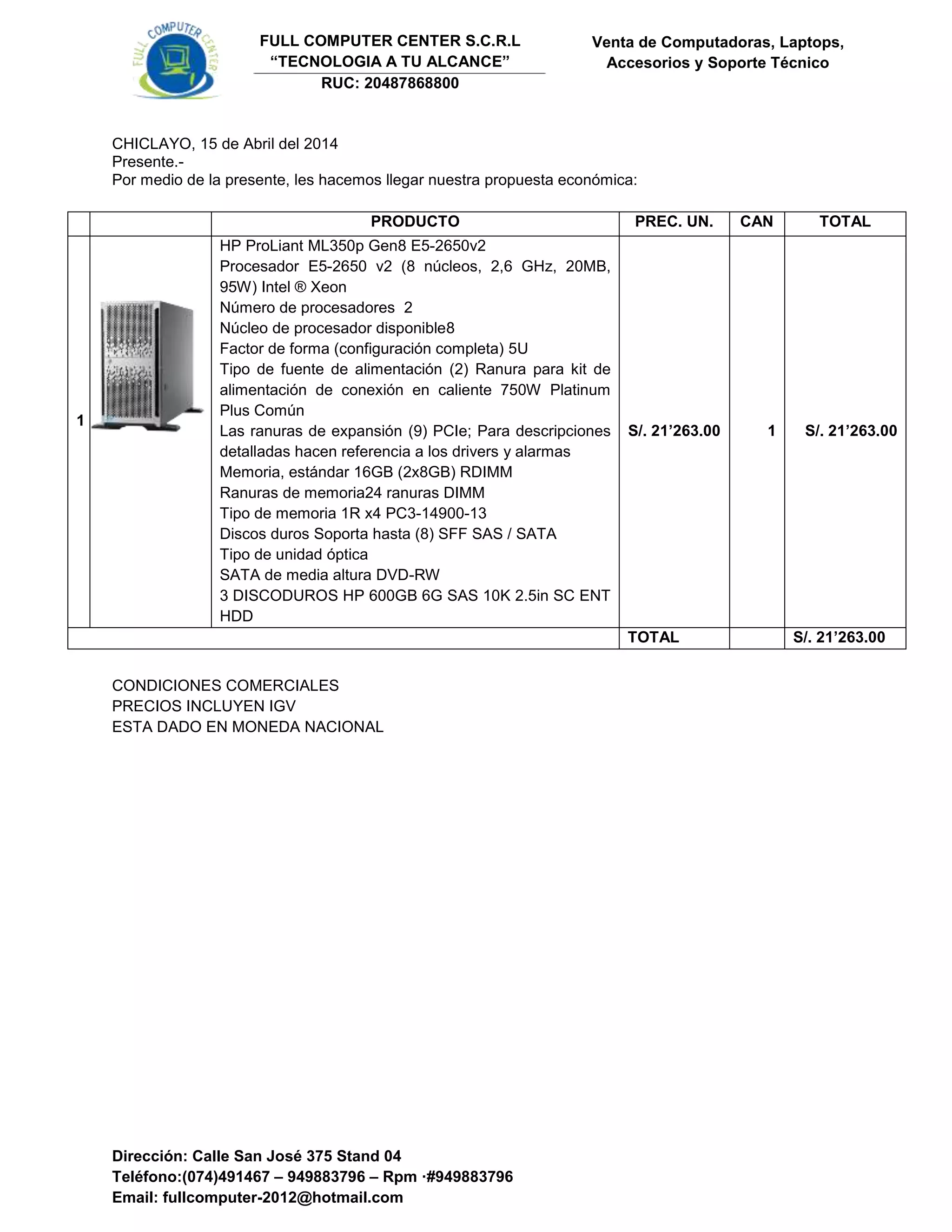 Dirección: Calle San José 375 Stand 04
Teléfono:(074)491467 – 949883796 – Rpm ·#949883796
Email: fullcomputer-2012@hotmail.com
Venta de Computadoras, Laptops,
Accesorios y Soporte Técnico
FULL COMPUTER CENTER S.C.R.L
“TECNOLOGIA A TU ALCANCE”
RUC: 20487868800
CHICLAYO, 15 de Abril del 2014
Presente.-
Por medio de la presente, les hacemos llegar nuestra propuesta económica:
PRODUCTO PREC. UN. CAN TOTAL
1
HP ProLiant ML350p Gen8 E5-2650v2
Procesador E5-2650 v2 (8 núcleos, 2,6 GHz, 20MB,
95W) Intel ® Xeon
Número de procesadores 2
Núcleo de procesador disponible8
Factor de forma (configuración completa) 5U
Tipo de fuente de alimentación (2) Ranura para kit de
alimentación de conexión en caliente 750W Platinum
Plus Común
Las ranuras de expansión (9) PCIe; Para descripciones
detalladas hacen referencia a los drivers y alarmas
Memoria, estándar 16GB (2x8GB) RDIMM
Ranuras de memoria24 ranuras DIMM
Tipo de memoria 1R x4 PC3-14900-13
Discos duros Soporta hasta (8) SFF SAS / SATA
Tipo de unidad óptica
SATA de media altura DVD-RW
3 DISCODUROS HP 600GB 6G SAS 10K 2.5in SC ENT
HDD
S/. 21’263.00 1 S/. 21’263.00
TOTAL S/. 21’263.00
CONDICIONES COMERCIALES
PRECIOS INCLUYEN IGV
ESTA DADO EN MONEDA NACIONAL
 