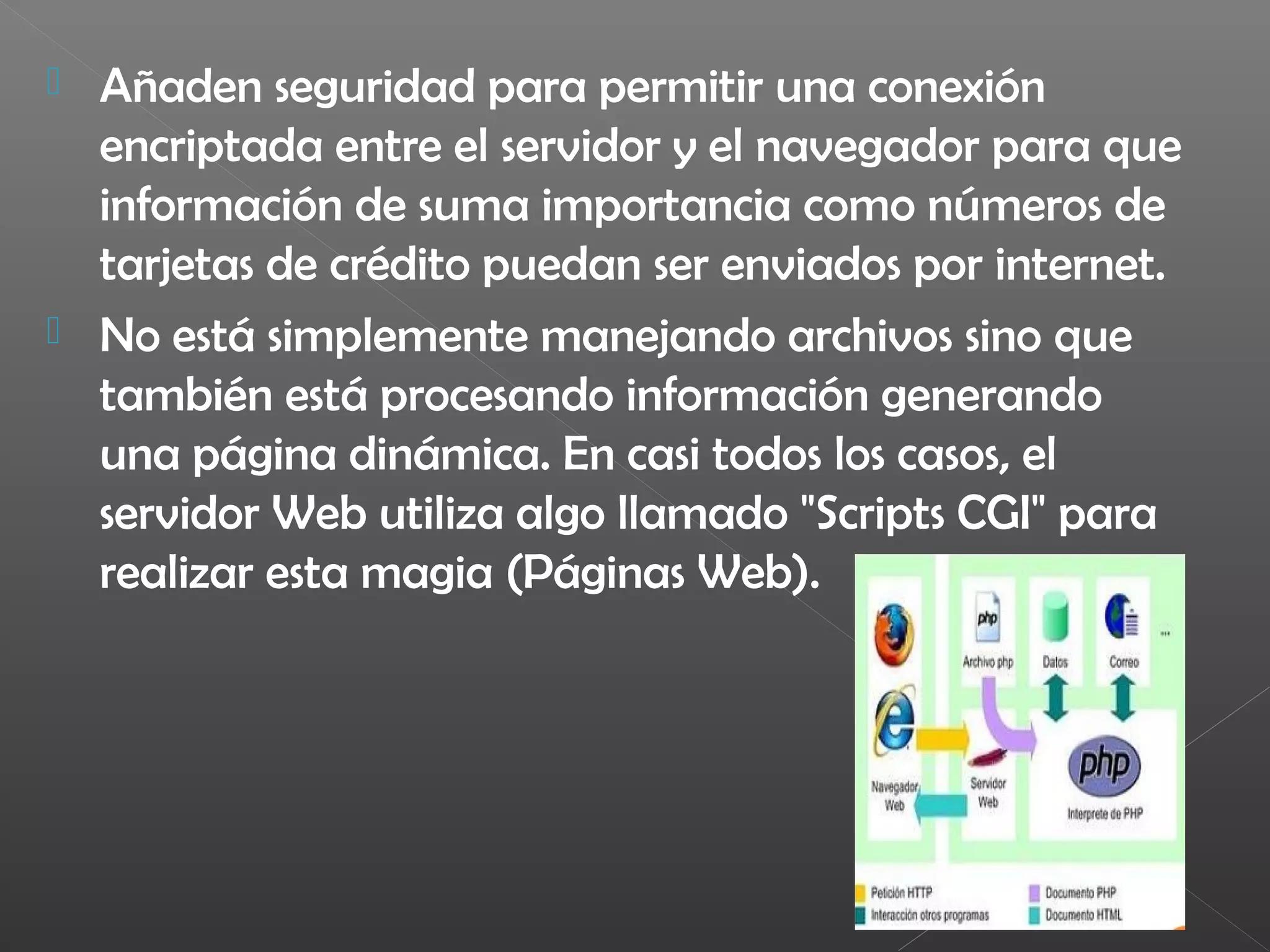  Añaden seguridad para permitir una conexión
encriptada entre el servidor y el navegador para que
información de suma importancia como números de
tarjetas de crédito puedan ser enviados por internet.
 No está simplemente manejando archivos sino que
también está procesando información generando
una página dinámica. En casi todos los casos, el
servidor Web utiliza algo llamado "Scripts CGI" para
realizar esta magia (Páginas Web).
 