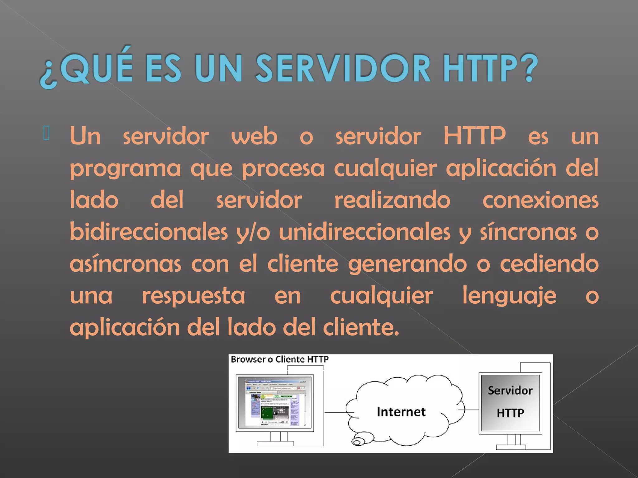  Un servidor web o servidor HTTP es un
programa que procesa cualquier aplicación del
lado del servidor realizando conexiones
bidireccionales y/o unidireccionales y síncronas o
asíncronas con el cliente generando o cediendo
una respuesta en cualquier lenguaje o
aplicación del lado del cliente.
 