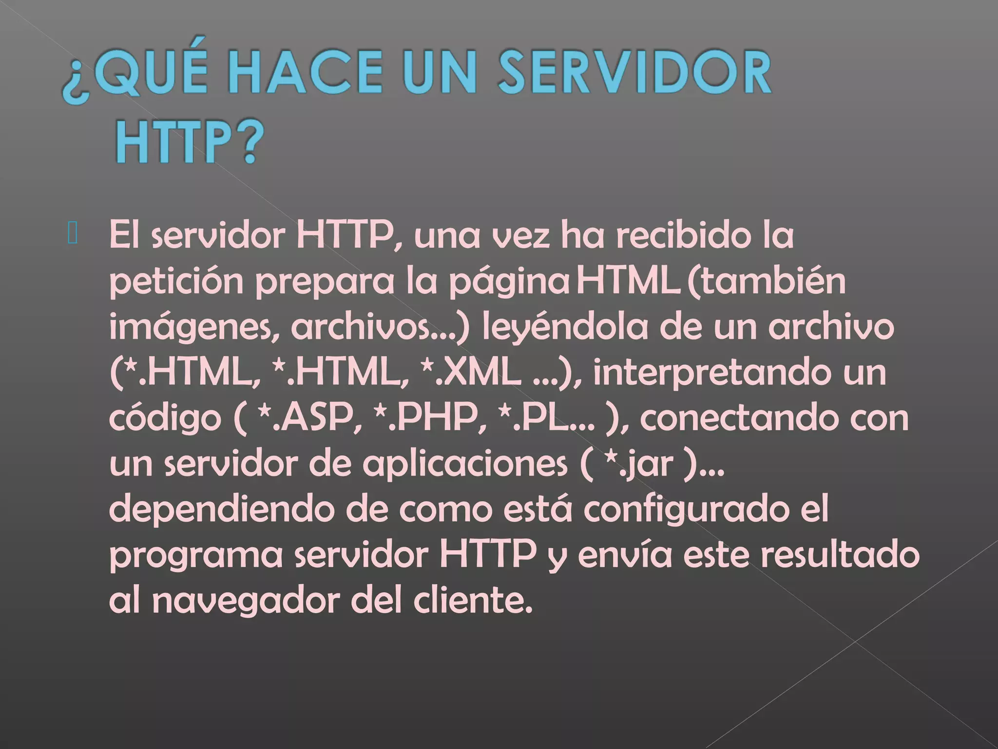  El servidor HTTP, una vez ha recibido la
petición prepara la página HTML (también
imágenes, archivos...) leyéndola de un archivo
(*.HTML, *.HTML, *.XML ...), interpretando un
código ( *.ASP, *.PHP, *.PL... ), conectando con
un servidor de aplicaciones ( *.jar )...
dependiendo de como está configurado el
programa servidor HTTP y envía este resultado
al navegador del cliente.
 