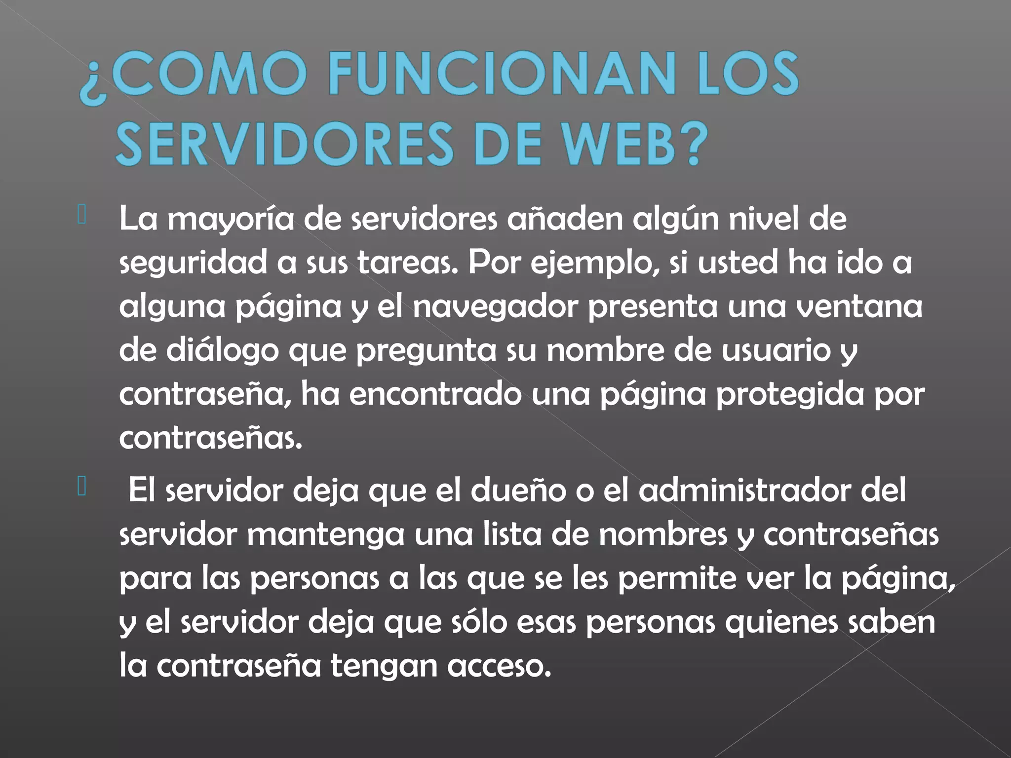 La mayoría de servidores añaden algún nivel de
seguridad a sus tareas. Por ejemplo, si usted ha ido a
alguna página y el navegador presenta una ventana
de diálogo que pregunta su nombre de usuario y
contraseña, ha encontrado una página protegida por
contraseñas.
 El servidor deja que el dueño o el administrador del
servidor mantenga una lista de nombres y contraseñas
para las personas a las que se les permite ver la página,
y el servidor deja que sólo esas personas quienes saben
la contraseña tengan acceso.
 