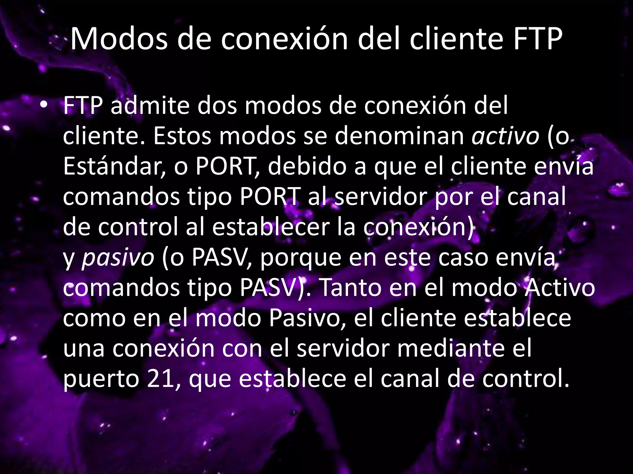 Modos de conexión del cliente FTP
• FTP admite dos modos de conexión del
cliente. Estos modos se denominan activo (o
Estándar, o PORT, debido a que el cliente envía
comandos tipo PORT al servidor por el canal
de control al establecer la conexión)
y pasivo (o PASV, porque en este caso envía
comandos tipo PASV). Tanto en el modo Activo
como en el modo Pasivo, el cliente establece
una conexión con el servidor mediante el
puerto 21, que establece el canal de control.
 