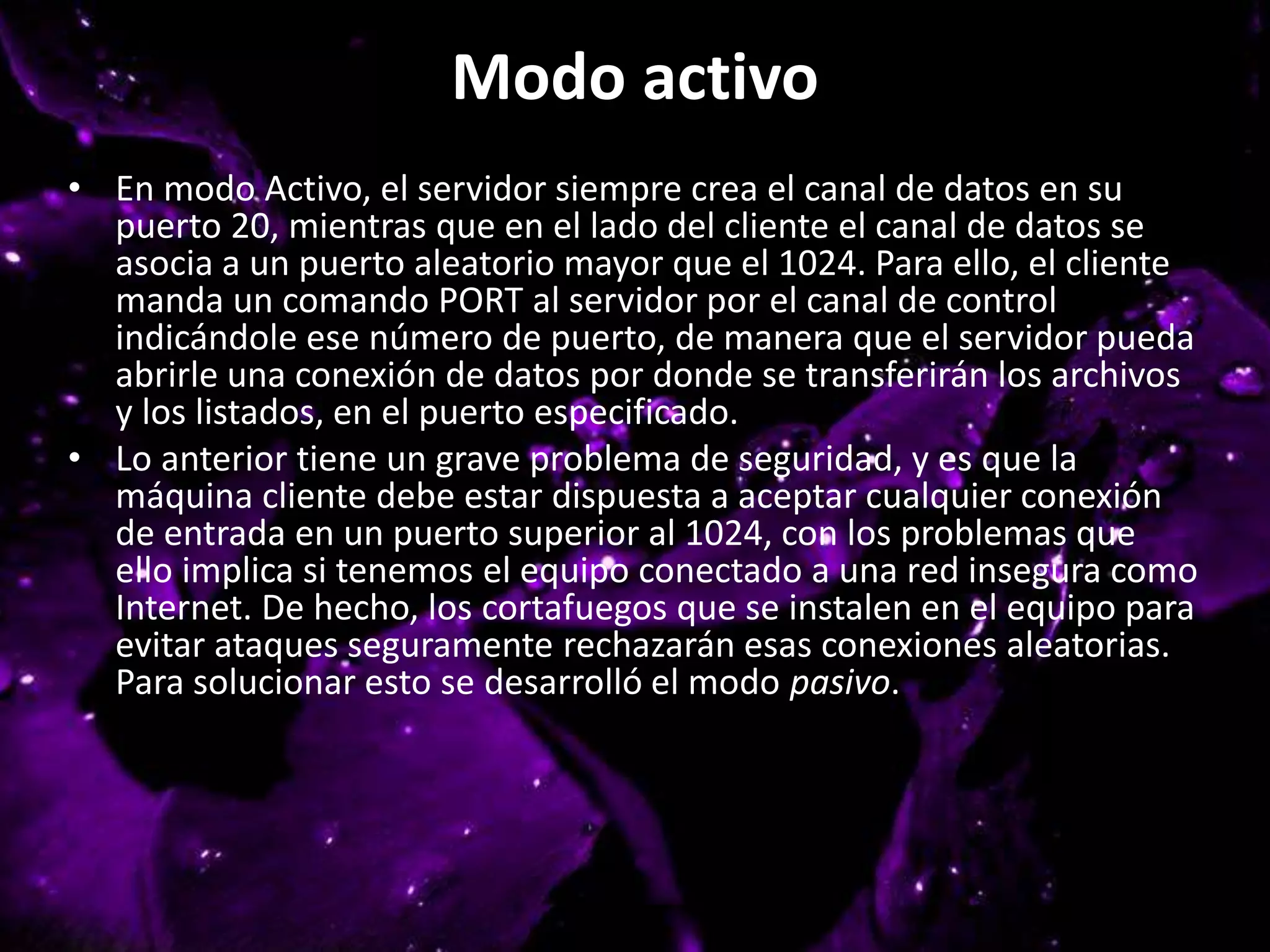 Modo activo
• En modo Activo, el servidor siempre crea el canal de datos en su
puerto 20, mientras que en el lado del cliente el canal de datos se
asocia a un puerto aleatorio mayor que el 1024. Para ello, el cliente
manda un comando PORT al servidor por el canal de control
indicándole ese número de puerto, de manera que el servidor pueda
abrirle una conexión de datos por donde se transferirán los archivos
y los listados, en el puerto especificado.
• Lo anterior tiene un grave problema de seguridad, y es que la
máquina cliente debe estar dispuesta a aceptar cualquier conexión
de entrada en un puerto superior al 1024, con los problemas que
ello implica si tenemos el equipo conectado a una red insegura como
Internet. De hecho, los cortafuegos que se instalen en el equipo para
evitar ataques seguramente rechazarán esas conexiones aleatorias.
Para solucionar esto se desarrolló el modo pasivo.
 