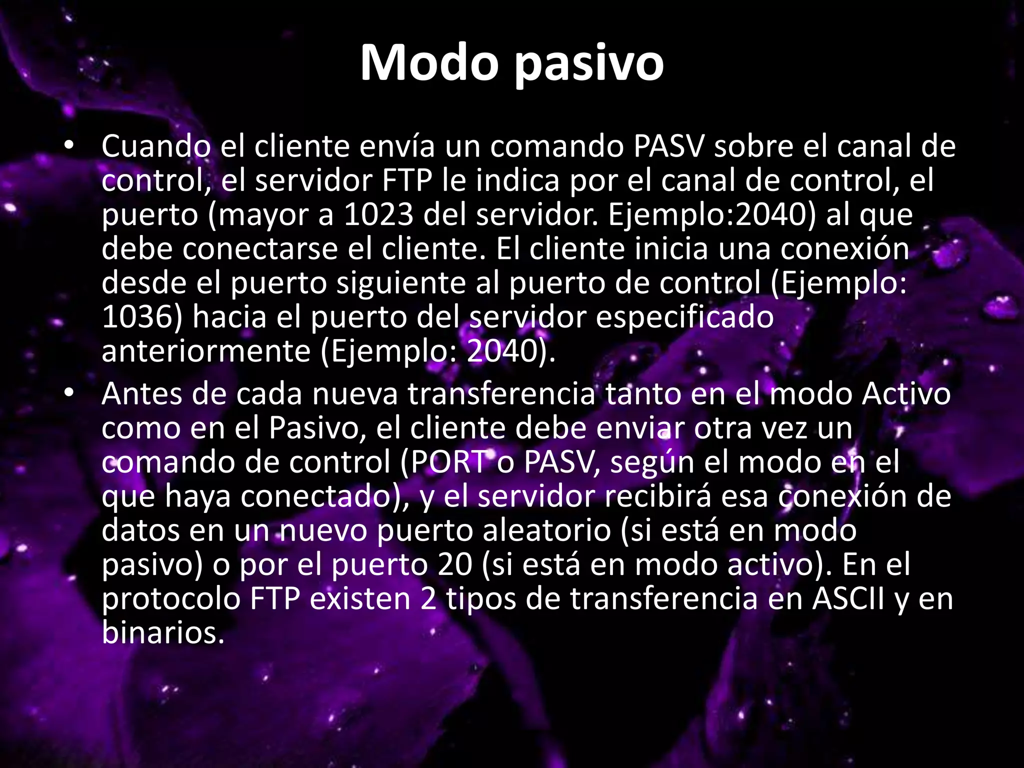 Modo pasivo
• Cuando el cliente envía un comando PASV sobre el canal de
control, el servidor FTP le indica por el canal de control, el
puerto (mayor a 1023 del servidor. Ejemplo:2040) al que
debe conectarse el cliente. El cliente inicia una conexión
desde el puerto siguiente al puerto de control (Ejemplo:
1036) hacia el puerto del servidor especificado
anteriormente (Ejemplo: 2040).
• Antes de cada nueva transferencia tanto en el modo Activo
como en el Pasivo, el cliente debe enviar otra vez un
comando de control (PORT o PASV, según el modo en el
que haya conectado), y el servidor recibirá esa conexión de
datos en un nuevo puerto aleatorio (si está en modo
pasivo) o por el puerto 20 (si está en modo activo). En el
protocolo FTP existen 2 tipos de transferencia en ASCII y en
binarios.
 