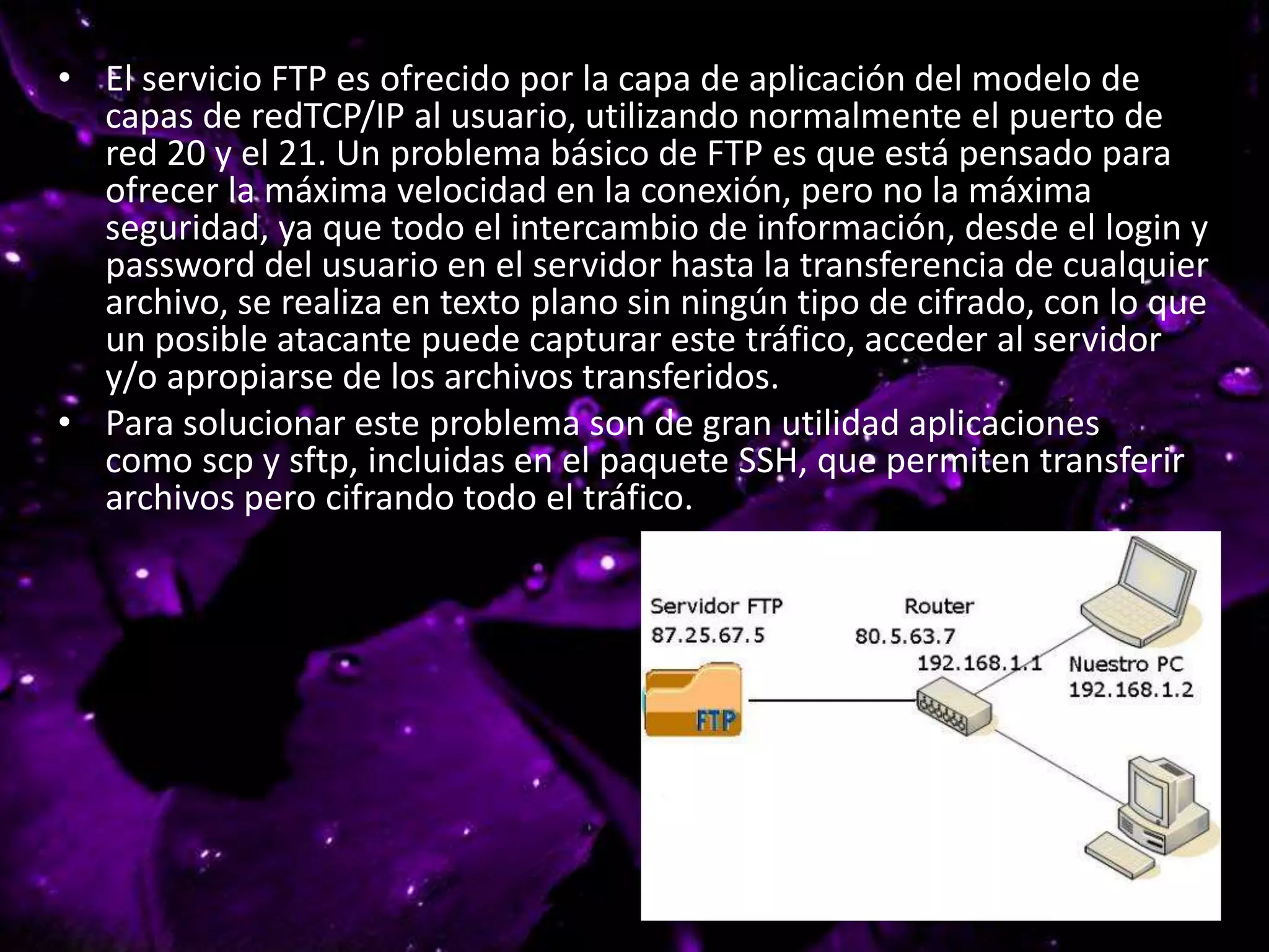 • El servicio FTP es ofrecido por la capa de aplicación del modelo de
capas de redTCP/IP al usuario, utilizando normalmente el puerto de
red 20 y el 21. Un problema básico de FTP es que está pensado para
ofrecer la máxima velocidad en la conexión, pero no la máxima
seguridad, ya que todo el intercambio de información, desde el login y
password del usuario en el servidor hasta la transferencia de cualquier
archivo, se realiza en texto plano sin ningún tipo de cifrado, con lo que
un posible atacante puede capturar este tráfico, acceder al servidor
y/o apropiarse de los archivos transferidos.
• Para solucionar este problema son de gran utilidad aplicaciones
como scp y sftp, incluidas en el paquete SSH, que permiten transferir
archivos pero cifrando todo el tráfico.
 