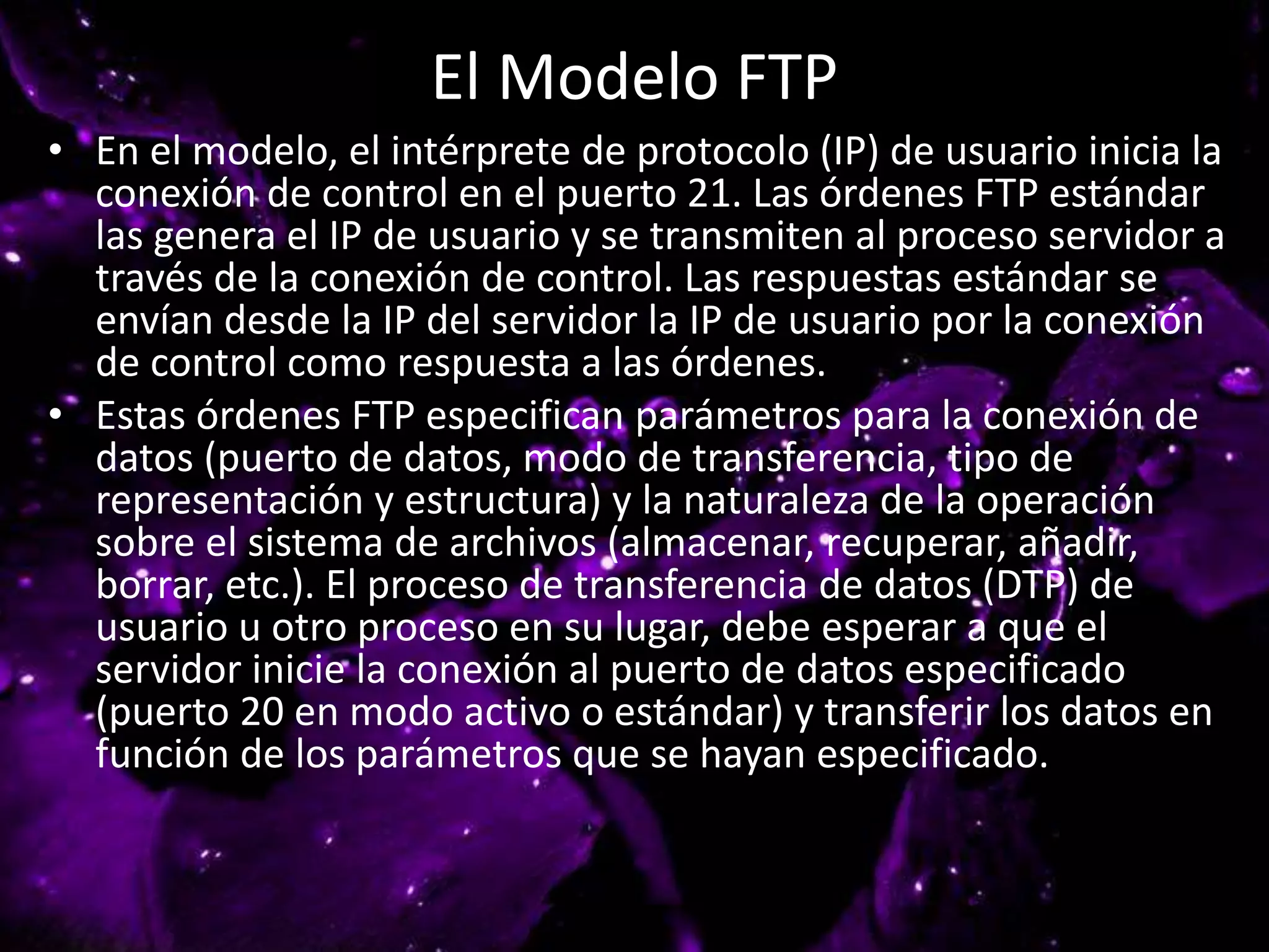 El Modelo FTP
• En el modelo, el intérprete de protocolo (IP) de usuario inicia la
conexión de control en el puerto 21. Las órdenes FTP estándar
las genera el IP de usuario y se transmiten al proceso servidor a
través de la conexión de control. Las respuestas estándar se
envían desde la IP del servidor la IP de usuario por la conexión
de control como respuesta a las órdenes.
• Estas órdenes FTP especifican parámetros para la conexión de
datos (puerto de datos, modo de transferencia, tipo de
representación y estructura) y la naturaleza de la operación
sobre el sistema de archivos (almacenar, recuperar, añadir,
borrar, etc.). El proceso de transferencia de datos (DTP) de
usuario u otro proceso en su lugar, debe esperar a que el
servidor inicie la conexión al puerto de datos especificado
(puerto 20 en modo activo o estándar) y transferir los datos en
función de los parámetros que se hayan especificado.
 