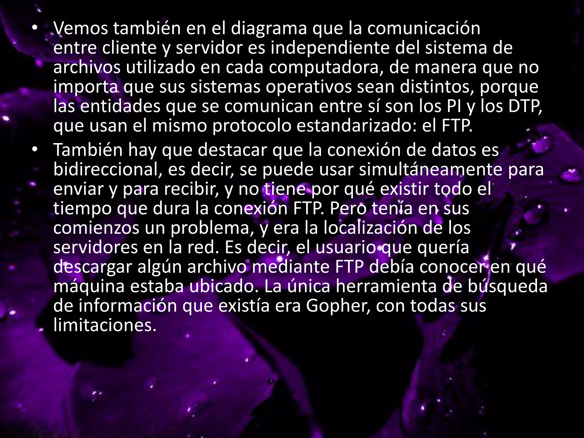• Vemos también en el diagrama que la comunicación
entre cliente y servidor es independiente del sistema de
archivos utilizado en cada computadora, de manera que no
importa que sus sistemas operativos sean distintos, porque
las entidades que se comunican entre sí son los PI y los DTP,
que usan el mismo protocolo estandarizado: el FTP.
• También hay que destacar que la conexión de datos es
bidireccional, es decir, se puede usar simultáneamente para
enviar y para recibir, y no tiene por qué existir todo el
tiempo que dura la conexión FTP. Pero tenía en sus
comienzos un problema, y era la localización de los
servidores en la red. Es decir, el usuario que quería
descargar algún archivo mediante FTP debía conocer en qué
máquina estaba ubicado. La única herramienta de búsqueda
de información que existía era Gopher, con todas sus
limitaciones.
 