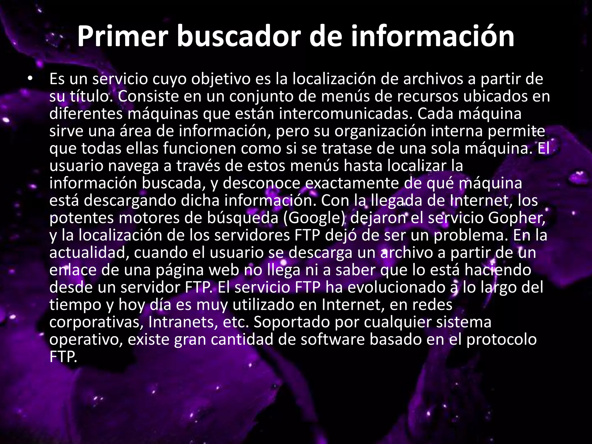 Primer buscador de información
• Es un servicio cuyo objetivo es la localización de archivos a partir de
su título. Consiste en un conjunto de menús de recursos ubicados en
diferentes máquinas que están intercomunicadas. Cada máquina
sirve una área de información, pero su organización interna permite
que todas ellas funcionen como si se tratase de una sola máquina. El
usuario navega a través de estos menús hasta localizar la
información buscada, y desconoce exactamente de qué máquina
está descargando dicha información. Con la llegada de Internet, los
potentes motores de búsqueda (Google) dejaron el servicio Gopher,
y la localización de los servidores FTP dejó de ser un problema. En la
actualidad, cuando el usuario se descarga un archivo a partir de un
enlace de una página web no llega ni a saber que lo está haciendo
desde un servidor FTP. El servicio FTP ha evolucionado a lo largo del
tiempo y hoy día es muy utilizado en Internet, en redes
corporativas, Intranets, etc. Soportado por cualquier sistema
operativo, existe gran cantidad de software basado en el protocolo
FTP.
 