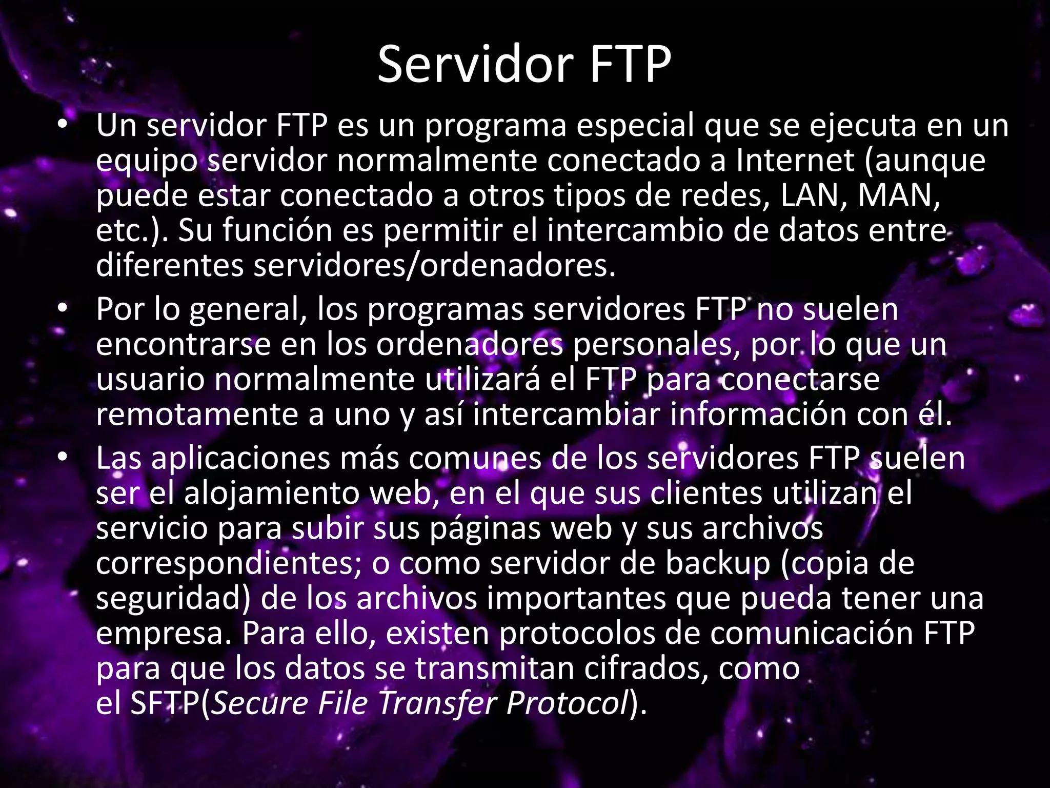 Servidor FTP
• Un servidor FTP es un programa especial que se ejecuta en un
equipo servidor normalmente conectado a Internet (aunque
puede estar conectado a otros tipos de redes, LAN, MAN,
etc.). Su función es permitir el intercambio de datos entre
diferentes servidores/ordenadores.
• Por lo general, los programas servidores FTP no suelen
encontrarse en los ordenadores personales, por lo que un
usuario normalmente utilizará el FTP para conectarse
remotamente a uno y así intercambiar información con él.
• Las aplicaciones más comunes de los servidores FTP suelen
ser el alojamiento web, en el que sus clientes utilizan el
servicio para subir sus páginas web y sus archivos
correspondientes; o como servidor de backup (copia de
seguridad) de los archivos importantes que pueda tener una
empresa. Para ello, existen protocolos de comunicación FTP
para que los datos se transmitan cifrados, como
el SFTP(Secure File Transfer Protocol).
 