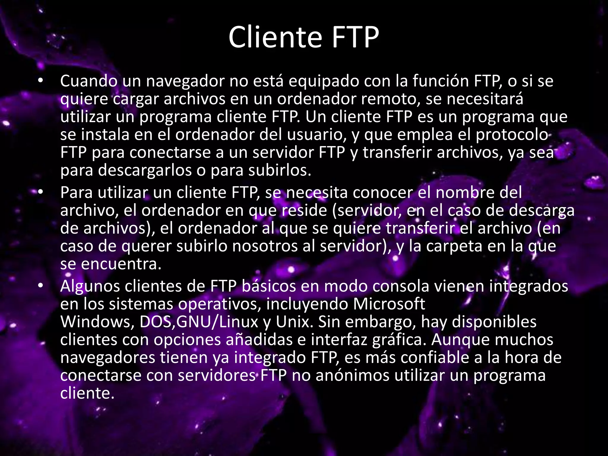 Cliente FTP
• Cuando un navegador no está equipado con la función FTP, o si se
quiere cargar archivos en un ordenador remoto, se necesitará
utilizar un programa cliente FTP. Un cliente FTP es un programa que
se instala en el ordenador del usuario, y que emplea el protocolo
FTP para conectarse a un servidor FTP y transferir archivos, ya sea
para descargarlos o para subirlos.
• Para utilizar un cliente FTP, se necesita conocer el nombre del
archivo, el ordenador en que reside (servidor, en el caso de descarga
de archivos), el ordenador al que se quiere transferir el archivo (en
caso de querer subirlo nosotros al servidor), y la carpeta en la que
se encuentra.
• Algunos clientes de FTP básicos en modo consola vienen integrados
en los sistemas operativos, incluyendo Microsoft
Windows, DOS,GNU/Linux y Unix. Sin embargo, hay disponibles
clientes con opciones añadidas e interfaz gráfica. Aunque muchos
navegadores tienen ya integrado FTP, es más confiable a la hora de
conectarse con servidores FTP no anónimos utilizar un programa
cliente.
 