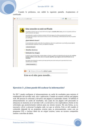 Servidor HTTP – IIS
Cuando lo probemos, nos saldrá la siguiente pantalla. Aceptaremos el
certificado.

Ejercicio 3: ¿Cómo puede IIS cachear la información?
En IIS 7, puede configurar el almacenamiento en caché de resultados para mejorar el
rendimiento del servidor web, sitio o aplicación. Cuando un usuario solicita una página
web, IIS procesa la solicitud y devuelve una página al explorador cliente. Si habilita el
almacenamiento en caché de resultados, una copia de esa página web procesada se
almacena en memoria en el servidor web y se devuelve a los exploradores cliente en las
solicitudes que posteriormente realicen para ese mismo recurso. De esta forma, ya no
necesario volver a procesar la página cada vez que se solicita. Esto es útil cuando el
contenido depende de un programa externo para su procesamiento, como con un
programa CGI, o incluye datos de un origen externo, como un recurso compartido
remoto o una base de datos.

Francisco José Cruz Jiménez

12

 