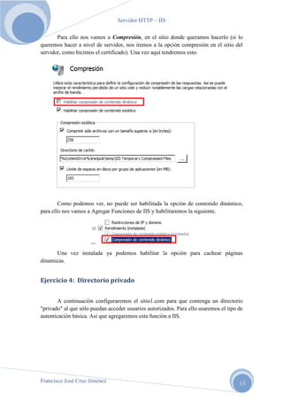 Servidor HTTP – IIS
Para ello nos vamos a Compresión, en el sitio donde queramos hacerlo (si lo
queremos hacer a nivel de servidor, nos iremos a la opción compresión en el sitio del
servidor, como hicimos el certificado). Una vez aquí tendremos esto.

Como podemos ver, no puede ser habilitada la opción de contenido dinámico,
para ello nos vamos a Agregar Funciones de IIS y habilitaremos la siguiente.

Una vez instalada ya podemos habilitar la opción para cachear páginas
dinamicas.

Ejercicio 4: Directorio privado
A continuación configuraremos el sitio1.com para que contenga un directorio
"privado" al que sólo puedan acceder usuarios autorizados. Para ello usaremos el tipo de
autenticación básica. Asi que agregaremos esta función a IIS.

Francisco José Cruz Jiménez

13

 