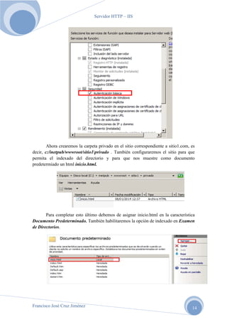 Servidor HTTP – IIS

Ahora crearemos la carpeta privado en el sitio correspondiente a sitio1.com, es
decir, c:/inetpub/wwwroot/sitio1privado . También configuraremos el sitio para que
permita el indexado del directorio y para que nos muestre como documento
predetermiado un html inicio.html.

Para completar esto último debemos de asignar inicio.html en la característica
Documento Predeterminado. También habilitaremos la opción de indexado en Examen
de Directorios.

Francisco José Cruz Jiménez

14

 