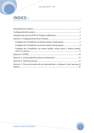 Servidor HTTP – IIS

INDICE :
Descripción del escenario ................................................................................................. 3
Configuración del escenario ............................................................................................. 3
Instalación del servicio HTTP en Windows 2008 Server ................................................ 4
Ejercicio 1: Configuración de Hosts Virtuales ................................................................. 5
Configura dos VirtualHosts con distinto interfaz, mismo puerto ................................. 5
Configura dos VirtualHosts con mismo interfaz, distinto puerto ................................. 8
Configura dos VirtualHosts con mismo interfaz, mismo puerto y distinto nombre:
sitio1.es y sitio2.es ........................................................................................................ 9
Ejercicio 2: HTTPS ........................................................................................................ 10
Ejercicio 3: ¿Cómo puede IIS cachear la información? ................................................. 12
Ejercicio 4: Directorio privado ...................................................................................... 13
Ejercicio 5: Crea un documento de error personalizado y configura el sitio1 para que lo
muestre. .......................................................................................................................... 16

Francisco José Cruz Jiménez

2

 