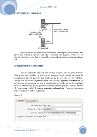 Servidor HTTP – IIS

Descripción del escenario

En este escenario de la práctica necesitaremos una máquina con Windows 2008
Server para montar el servicio web IIS, se utilizará una máquina virtual con dos
interfaces distintos, como dice el enunciado, y como cliente usaremos nuestra máquina
real.

Configuración del escenario
Como he explicado antes, en esta práctica usaremos una máquina Windows
2008 Server como servidor, se utilizará una máquina virtual con dos interfaces. La
configuración de red que hay que establecer en la MV será de dos interfaces
configuradas una como Adaptador Puente y otra como Adaptador Solo-Anfitrión, ya
que tenemos que comunicarnos con la máquina real por medio de las dos interfaces.
Para usar este modo de red hay que crear un adaptador vbox, para esto vamos a Archivo
Preferencias
Red
Agregar adaptador solo-anfitrión. Estas son capturas de
cómo configuramos ambos adaptadores.
vboxnet 0

Francisco José Cruz Jiménez

3

 