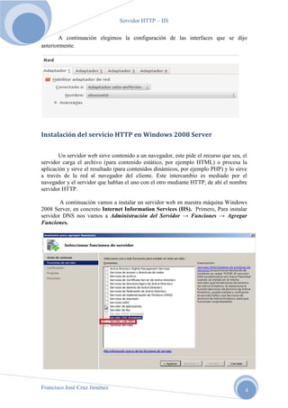 Servidor HTTP – IIS
A continuación elegimos la configuración de las interfaces que se dijo
anteriormente.

Instalación del servicio HTTP en Windows 2008 Server
Un servidor web sirve contenido a un navegador, este pide el recurso que sea, el
servidor carga el archivo (para contenido estático, por ejemplo HTML) o procesa la
aplicación y sirve el resultado (para contenidos dinámicos, por ejemplo PHP) y lo sirve
a través de la red al navegador del cliente. Este intercambio es mediado por el
navegador y el servidor que hablan el uno con el otro mediante HTTP, de ahí el nombre
servidor HTTP.
A continuación vamos a instalar un servidor web en nuestra máquina Windows
2008 Server, en concreto Internet Information Services (IIS). Primero, Para instalar
servidor DNS nos vamos a Administración del Servidor → Funciones → Agregar
Funciones.

Francisco José Cruz Jiménez

4

 