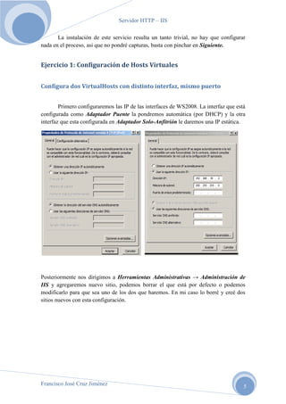 Servidor HTTP – IIS
La instalación de este servicio resulta un tanto trivial, no hay que configurar
nada en el proceso, asi que no pondré capturas, basta con pinchar en Siguiente.

Ejercicio 1: Configuración de Hosts Virtuales
Configura dos VirtualHosts con distinto interfaz, mismo puerto
Primero configuraremos las IP de las interfaces de WS2008. La interfaz que está
configurada como Adaptador Puente la pondremos automática (por DHCP) y la otra
interfaz que esta configurada en Adaptador Solo-Anfitrión le daremos una IP estática.

Posteriormente nos dirigimos a Herramientas Administrativas → Administración de
IIS y agregaremos nuevo sitio, podemos borrar el que está por defecto o podemos
modificarlo para que sea uno de los dos que haremos. En mi caso lo borré y creé dos
sitios nuevos con esta configuración.

Francisco José Cruz Jiménez

5

 