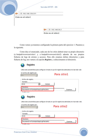 Servidor HTTP – IIS

Como vemos ya tenemos configurado la primera parte del ejercicio 1. Pasamos a
la siguiente.
Como dice el enunciado, cada uno de los sitios deberá tener su propio directorio
(c:/inetpub/wwwroot/sitio1 y c:/inetpub/wwwroot/sitio2) además de sus propios
ficheros de logs de errores y accesos. Para ello creamos dichos directorios y para
ficheros de log, nos vamos a la opción Registro, y seleccionamos el directorio.

Francisco José Cruz Jiménez

7

 