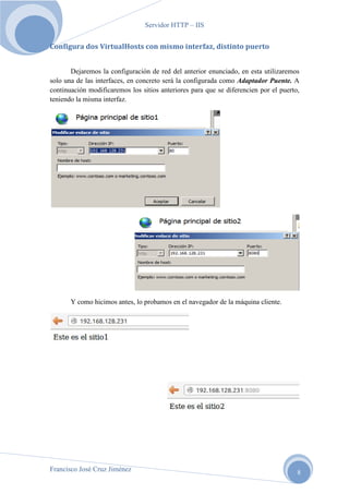 Servidor HTTP – IIS

Configura dos VirtualHosts con mismo interfaz, distinto puerto
Dejaremos la configuración de red del anterior enunciado, en esta utilizaremos
solo una de las interfaces, en concreto será la configurada como Adaptador Puente. A
continuación modificaremos los sitios anteriores para que se diferencien por el puerto,
teniendo la misma interfaz.

Y como hicimos antes, lo probamos en el navegador de la máquina cliente.

Francisco José Cruz Jiménez

8

 