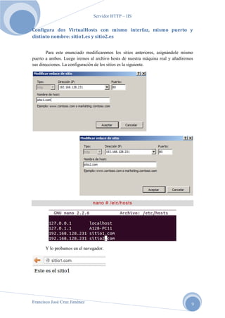 Servidor HTTP – IIS

Configura dos VirtualHosts con mismo interfaz, mismo puerto y
distinto nombre: sitio1.es y sitio2.es
Para este enunciado modificaremos los sitios anteriores, asignándole mismo
puerto a ambos. Luego iremos al archivo hosts de nuestra máquina real y añadiremos
sus direcciones. La configuración de los sitios es la siguiente.

nano # /etc/hosts

Y lo probamos en el navegador.

Francisco José Cruz Jiménez

9

 