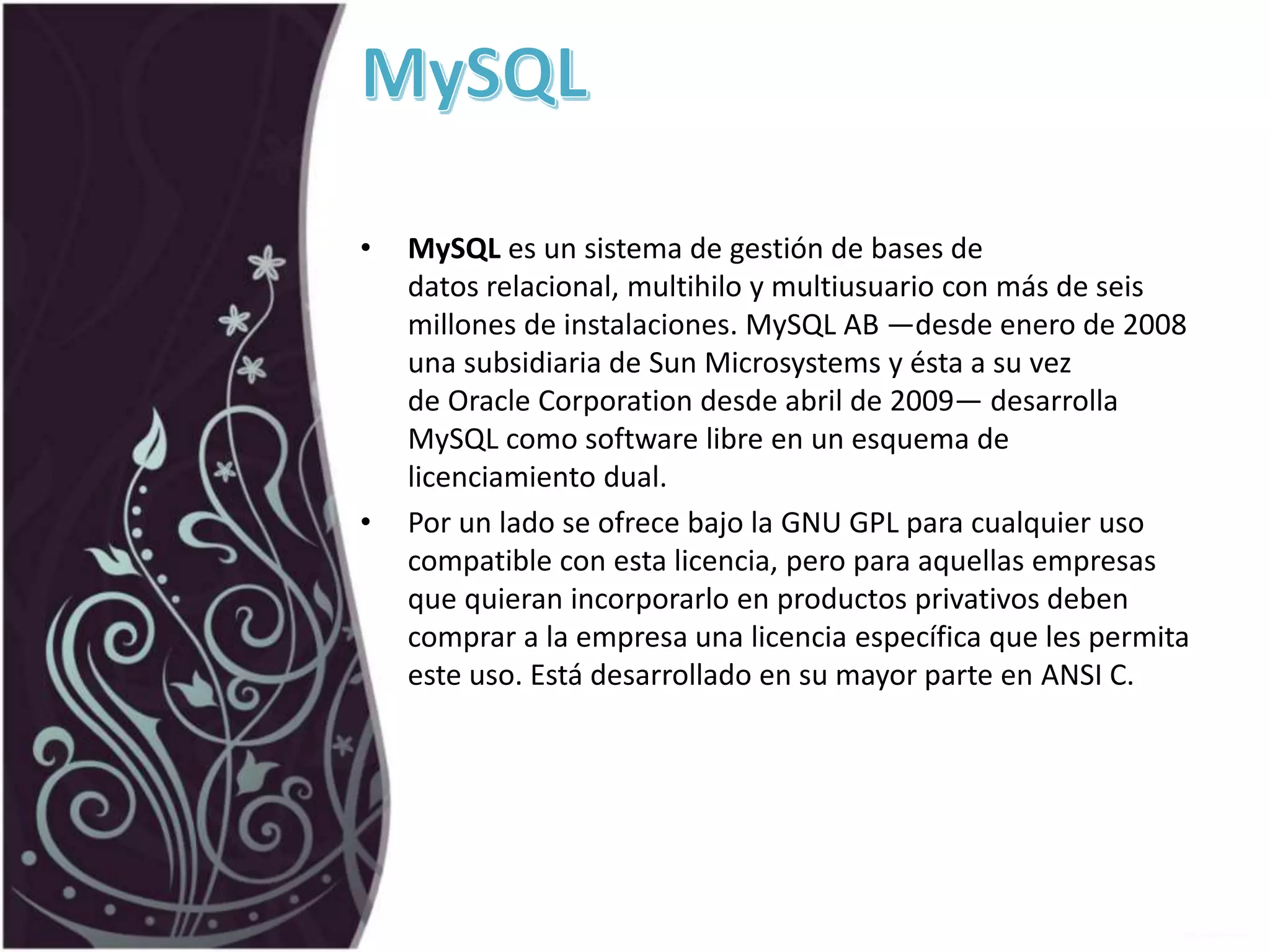 • MySQL es un sistema de gestión de bases de
datos relacional, multihilo y multiusuario con más de seis
millones de instalaciones. MySQL AB —desde enero de 2008
una subsidiaria de Sun Microsystems y ésta a su vez
de Oracle Corporation desde abril de 2009— desarrolla
MySQL como software libre en un esquema de
licenciamiento dual.
• Por un lado se ofrece bajo la GNU GPL para cualquier uso
compatible con esta licencia, pero para aquellas empresas
que quieran incorporarlo en productos privativos deben
comprar a la empresa una licencia específica que les permita
este uso. Está desarrollado en su mayor parte en ANSI C.